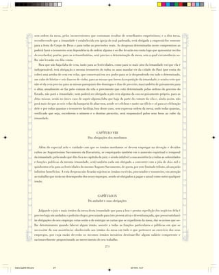sem ordem da mesa, pelos inconvenientes que costumam resultar de semelhantes empréstimos; e a dita mesa,
                        reconhecendo que a irmandade é estabelecida em igreja do real padroado, será obrigada a emprestá-los somente
                        para a festa do Corpo de Deus e para todas as procissões reais. As despesas determinadas neste compromisso as
                        poderá fazer o tesoureiro sem dependência de ordem alguma e se-lhe levarão em conta logo que apresentar recibo
                        do recebedor; porém, para as extraordinárias, será preciso a determinação da mesa, sem a qual circunstância se-
                        lhe não levarão em dita conta.
                            Para que não haja falta de cera, tanto para as festividades, como para os mais atos da irmandade em que ela é
                        indispensável, terá obrigação o mesmo tesoureiro de todos os anos mandar vir da cidade do Pará (por conta do
                        cofre) uma arroba de cera em velas, que conservará em seu poder para se ir despendendo em tudo o determinado,
                        um cubo de hóstias e seis frascos de vinho, para as missas que forem da repartição da irmandade; e sendo certo que
                        não só da cera precisa para as missas paroquiais dos domingos e dias de preceito, mas também de guisamento para
                        o altar, anualmente se faz pelo comum da vila o provimento que está determinado pelas ordens do governo do
                        Estado, não porá a irmandade, nem poderá ser obrigada a pôr cera alguma da sua ou guisamento próprio, para as
                        ditas missas, senão no único caso de suprir alguma falta que haja da parte do comum da vila e, ainda assim, não
                        porá mais do que as seis velas da banqueta do altar-mor, aonde se celebrar o santo sacrifício e só para a celebração
                        dele e por todas quantas o tesoureiro facilitar, fora deste caso, sem expressa ordem da mesa, onde todas quantas,
                        verificado que seja, excederem o número e o destino prescrito, será responsável pelos seus bens ao cofre da
                        irmandade.



                                                                        CAPÍTULO VIII
                                                                  Das obrigações dos mordomos

                            Além do especial zelo e cuidado com que os irmãos mordomos se devem empregar na devoção e devidos
                        cultos ao Augustíssimo Sacramento da Eucaristia, se empregarão também em o aumento espiritual e temporal
                        da irmandade, pelo modo que dito fica no capítulo do juiz; e sendo infalível a sua assistência a todas as solenidades
                        e funções publicas da mesma irmandade, será também cada um obrigado a concorrer com a jóia de dois mil e
                        quinhentos réis para as festividades do mesmo Augusto Sacramento, de quem, por este limitado tributo, alcançarão
                        infinitos benefícios. A esta despesa não ficarão sujeitos os irmãos escrivão, procurador e tesoureiro, em atenção
                        ao trabalho que terão no desempenho dos seus empregos, sendo só obrigados a pagar o anual como outro qualquer
                        irmão.



                                                                         CAPÍTULO IX
                                                                   Do andador e suas obrigações

                            Julgando o juiz e mais irmãos da mesa desta irmandade que para a boa e pronta expedição dos negócios dela é
                        preciso haja um andador, o poderão eleger, procurando para isto pessoa ativa e desembaraçada, que possa satisfazer
                        às obrigações do seu emprego; estas serão a de entregar as cartas que se expedirem da mesa, dar os avisos que se-
                        lhe determinarem quando falecer algum irmão, assistir a todas as funções particulares e públicas em que se
                        necessitar da sua assistência; obedecendo aos irmãos da mesa em tudo o que pertencer ao exercício dos seus
                        empregos, por cuja razão deverão os mesmos irmãos mesários destinar-lhe algum salário competente e
                        racionavelmente proporcionado ao merecimento do seu trabalho.

                                                                                271




Diarios pp209-350.pmd                  271                                                           22/10/05, 12:27
 