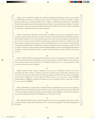 I
                           O Ilmo. e Exmo. Sr. João Pereira Caldas, do conselho de Sua Majestade Fidelíssima, alcaide-mor, comendador
                        de São Mamede do Troviscoso na Ordem de Cristo, coronel de cavalaria dos exércitos, governador e capitão-
                        general nomeado para as capitanias de Mato Grosso e Cuiabá e nos distritos dos governos delas e do Estado do
                        Grão-Pará, encarregado da execução do tratado preliminar de limites e demarcação dos reais domínios. Vencimento
                        do soldo, quatro contos e oitocentos mil réis. Observação: O referido soldo é o que a S. Excia. compete na qualidade
                        de governador e capitão-general das mencionadas capitanias.

                                                                                   II
                            Teodósio Constantino de Chermont, tenente-coronel de artilheria, com exercício na engenharia, primeiro
                        comissário da quarta partida. Vencimento de soldo: seiscentos mil réis. Observação: Não tendo havido na praça do
                        Pará oficial da sua patente, com exercício prescrito nela, duvidou a junta do real erário pagar-lhe soldo diferente do
                        que vencem os tenentes-coronéis de infanteria da dita praça, enquanto não mostrasse por certidão o que se-lhe
                        deveria pagar, a exemplo do que vencessem os oficiais da referida patente e exercício que há ou tem havido nas
                        outras praças do Brasil. Pediu a Sua Majestade a demissão do emprego de primeiro comissário em agosto de 1782
                        e recebeu-a em janeiro de 1784, passando a rendê-lo João Batista Mardel, tenente-coronel d'infanteria do regimento
                        do Macapá, o qual foi chamado por S. Excia. ao quartel da vila de Barcelos em abril de 1786, e nele ainda se
                        conserva.

                                                                              III
                           Euzébio Antônio de Ribeiros, sargento-mor de infanteria, com exercício na engenharia. Vencimento de soldo:
                        seiscentos mil réis. Observação: Competindo ao exercício da sua patente o soldo de cinqüenta e dois mil réis por
                        mês na praça do Pará, não percebe mais que o de cinqüenta mil réis, por ser este o que expressamente se-lhe
                        averbou na patente que trouxe de Portugal.

                                                                             IV
                           Joaquim Antunes do Vale, capitão de infanteria, com o exercício de ajudante das ordens de S. Excia.
                        Vencimentos de soldo: trezentos e cinqüenta e quatro mil e quatrocentos réis. Observações: Promovido com o
                        mesmo exercício ao posto de sargento-mor de infanteria da capitania de Mato Grosso, por patente assinada pela
                        real mão de Sua Majestade, aos 12 de agosto de 1780, passando a vencer por mês o soldo de 88$000,
                        compreendidos os 10$000 que competem ao sobredito exercício de ajudante de ordens, o que tudo vem a fazer
                        por ano a soma de 1:086$000.

                                                                                V
                           Henrique João Wilkens, cavaleiro professo na Ordem de Cristo, capitão d'infanteria com exercício na engenharia,
                        segundo comissário da 4ª partida. Vencimento do soldo: trezentos e oitenta e quatro mil réis. Observação: Promovido
                        com o mesmo emprego de segundo comissário, ao posto de sargento-mor de artilheria, com exercício na engenharia,
                        por patente assinada pela real mão de Sua Majestade, aos 11 de agosto de 1780.

                                                                                 VI
                            Pedro Alexandrino Pinto de Souza, capitão de infanteria com exercício na engenharia. Vencimento de soldo:
                        trezentos [e] oitenta e quatro mil réis. Observação: Ele e o sargento-mor engenheiro nº III, ambos empregados na
                        4ª partida.

                                                                                 277




Diarios pp209-350.pmd                  277                                                           22/10/05, 12:27
 
