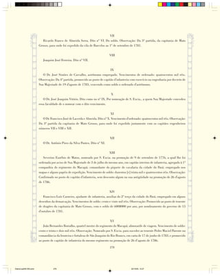 VII
                           Ricardo Franco de Almeida Serra. Dito nº VI. Do soldo. Observação: Da 3ª partida, da capitania de Mato
                        Grosso, para onde foi expedido da vila de Barcelos ao 1º de setembro de 1781.

                                                                              VIII
                           Joaquim José Ferreira. Dito nº VII.

                                                                              IX
                           O Dr. José Simões de Carvalho, astrônomo empregado. Vencimentos de ordenado: quatrocentos mil réis.
                        Observação: Da 4ª partida, promovido ao posto de capitão d'infanteria com exercício na engenharia por decreto de
                        Sua Majestade de 19 d'agosto de 1783, vencendo como soldo o ordenado d'astrônomo.

                                                                              X
                           O Dr. José Joaquim Vitório. Dito como no nº IX. Por nomeação de S. Excia., a quem Sua Majestade concedeu
                        essa faculdade de o nomear com o dito vencimento.

                                                                               XI
                          O Dr. Francisco José de Lacerda e Almeida. Dito nº X. Vencimento d'ordenado: quatrocentos mil réis. Observação:
                        Da 3ª partida da capitania de Mato Grosso, para onde foi expedido juntamente com os capitães engenheiros
                        números VII e VIII e XII.

                                                                              XII
                           O Dr. Antônio Pires da Silva Pontes. Dito nº XI.

                                                                             XIII
                           Severino Euzébio de Matos, nomeado por S. Excia. na promoção de 9 de setembro de 1776, a qual lhe foi
                        ordenada por aviso de Sua Majestade de 3 de julho do mesmo ano, em capitão interino de infanteria, agregado à 1ª
                        companhia do regimento do Macapá; comandante do piquete de cavalaria da cidade do Pará; empregado nos
                        mapas e alguns papéis de expedição. Vencimento de soldo: duzentos [e] trinta mil e quatrocentos réis. Observação:
                        Confirmado no posto de capitão d'infanteria, sem desconto algum na sua antigüidade na promoção de 26 d'agosto
                        de 1786.

                                                                              XIV
                           Francisco Luís Carneiro, ajudante de infanteria, auxiliar do 2º terço da cidade do Pará; empregado em alguns
                        desenhos da demarcação. Vencimentos de soldo: cento e vinte mil réis. Observação: Promovido ao posto de tenente
                        de dragões da capitania de Mato Grosso, com o soldo de 600$000 por ano, por nombramento do governo de 15
                        d'outubro de 1781.

                                                                               XV
                           João Bernardes Borralho, quartel mestre do regimento do Macapá; almoxarife de viagem. Vencimento de soldo:
                        cento e trinta e dois mil réis. Observação: Nomeado por S. Excia. para suceder ao tenente Pedro Maciel Parente na
                        comandância da fronteira e fortaleza de São Joaquim do Rio Branco, em carta de 17 de junho de 1783, e promovido
                        ao posto de capitão de infanteria do mesmo regimento na promoção de 26 d’agosto de 1786.

                                                                              278




Diarios pp209-350.pmd              278                                                         22/10/05, 12:27
 