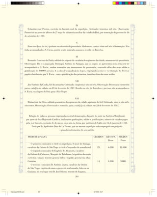 IV
                           Sebastião José Prestes, escrivão da fazenda real da expedição. Ordenado: trezentos mil réis. Observação:
                        Promovido ao posto de alferes do 2º terço de infanteria auxiliar da cidade do Pará, por nomeação do governo de 16
                        de setembro de 1780.

                                                                                V
                           Francisco Jacó do rio, ajudante escriturário da provedoria. Ordenado: cento e vinte mil réis. Observação: Não
                        tinha acompanhado a S. Excia., porém sendo nomeado, passou a residir em Barcelos.

                                                                                VI
                           Bernardo Francisco de Paula, soldado do piquete de cavalaria do regimento da cidade, amanuense da provedoria.
                        Observação: Ele e o anspeçada Domingos Antônio de Sampaio, que ao depois se apresentou nesta vila sem ter
                        acompanhado a S. Excia., ambos nomeados em amanuenses da provedoria, vencendo além dos seus soldos a
                        gratificação de 30$000 por ano. E o cabo de esquadra João Lopes, empregado no risco e escrituração de diversos
                        papéis distribuídos por S. Excia., com a gratificação dos primeiros, também além dos seus soldos.

                                                                               VII
                            José Antônio da Cunha, fiel do armazém. Ordenado: cinqüenta e oito mil réis. Observação: Processado e remetido
                        para a cade[i]a da cidade em 24 de fevereiro de 1787. Residia na vila de Barcelos e, por isso, não acompanhou a
                        S. Excia. na viagem do Pará para o Rio Negro.

                                                                              VIII
                            Matias José da Silva, soldado granadeiro do regimento da cidade, ajudante do fiel. Ordenado: vinte e oito mil e
                        oitocentos. Observação: Processado e remetido para a cade[i]a da cidade em 24 de fevereiro de 1787.



                            Relação de todas as pessoas empregadas na real demarcação, da parte do norte na América Meridional,
                         por parte de Sua Majestade Católica, declarando graduações, soldos e gratificações, número de criados pagos
                         pela real fazendo, na razão de dez pesos cada um, na forma que partiram de Cádis em 15 de janeiro de 1754.
                               Dada por D. Apolinário Dias de La Fuente, que na mesma expedição veio empregado em geógrafo
                                                             e guarda-instrumentos do seu partido

                           PRIMEIRA PLANA                                                          CRIADOS           GRATIFS.   SOLDOS
                                                                                                                      Pesos      Pesos
                              O primeiro comissário e chefe da expedição, D. José de Ituriaga,
                           cavaleiro da Ordem de São Tiago e chefe d’esquadra da armada real            25            6.000     12.000
                              O segundo comissário D. Eugênio de Alvanudo, cavaleiro
                           da Ordem de Calatrava, Marquês de Tabuluoso, brigadeiro dos reais
                           exércitos e depois tenente-general deles e capitão-general das ilhas
                           Canárias                                                                     14            4.500      9.000
                              O terceiro comissário D. Antônio Uratra, cavaleiro da Ordem
                           de São Tiago, capitão-de-mar-e-guerra da real armada, faleceu na
                           Guaiana; no seu lugar veio D. José Solano, tenente de fragatas,

                                                                               281




Diarios pp209-350.pmd                 281                                                          22/10/05, 12:27
 
