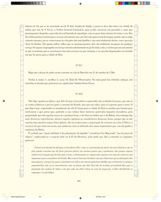 número de 34, por se ter ausentado um de D. Inês Aranha de Ataíde, a quem se deve dar outro, em virtude da
                        ordem que tem de S. Excia. o Senhor General Comissário, para se-lhe conservar um pescador e outro que
                        proximamente despediu o provedor da real fazenda da expedição, com os quais fazia número de trinta e seis. Dos
                        dez índios prontos existem para o serviço unicamente sete, por dois não aparecerem há tempos, porém, não se julga
                        estarem ausentes, por se conservarem na vila parte das suas famílias e um estar totalmente doente, com o pescoço
                        cheio de fístulas. Dos quatro índios velhos que se mostram prontos, dois são totalmente incapazes de qualquer
                        serviço. Os rapazes empregados em serviço estavam anteriormente no pé de trinta e oito, e existem por ora unicamente
                        os que se mostram, por se ausentarem cinco dos serviços em que existiam; e na casa dos dispensados vai incluído
                        um que foi preso para a cidade do Pará.



                                                                                 Nº XV

                           Mapa das cabeças de gado vacum existente na vila de Barcelos em 31 de outubro de 1786:

                           Vitelas 4, touros 1, novilhas 5, vacas 14: Total 42. Observações: Na soma geral das referidas cabeças, vão
                        inseridas as dezoito que pertencem ao capitão José Antônio Freire Évora.



                                                                                 Nº XVI

                            Não digo, quanto ao tabaco, que dele devam os lavradores empreender tão avultadas lavouras, que não só
                        se venha a fabricar o preciso para o consumo do Estado, mas que até sobre, para se exportar para o reino. O
                        que digo é que, exportando-se anualmente da vila de Serpa para a cidade do Pará as arrobas que bastam para
                        ratificarem o que penso que, podendo a sua cultura fazer interesse particular daqueles lavradores, pela
                        propriedade que têm aquelas terras de o produzir bem, e tão bem ou melhor que o da Bahia; sem embargo das
                        mais decisivas experiências, absorve aquela capitania as consideráveis despesas desta, porque não só não
                        exporta uma amostra sequer deste gênero, tão necessário para a negociação de escravos na costa d’África, e
                        escravos de que tanto necessita, mas ainda em cima se defrauda das somas importantes que com ela ganha a
                        capitania da Bahia.
                            É verdade que “igual utilidade à das plantações do algodão” considerou Sua Majestade “nas lavouras do
                        tabaco”, explicando-se a respeito dele no § 25 do Diretório, pelo modo que dão a entender as seguintes
                        palavras:

                                  Gênero sem dúvida tão útil para os lavradores dele, como se experimenta nas partes da nossa América; não só
                              pelo grande consumo que há deste precioso gênero nos mesmos países que o produzem; mas porque suporta
                              indefectível extração que há dele para o reino, evidentemente se compreende o quanto este ramo de comércio será
                              importante para os moradores do Estado. Mas como as lavouras do tabaco são mais laboriosas que as plantações dos
                              mais gêneros, será preciso, para se introduzir nos índios este interessantíssimo trabalho, que os diretores os animem,
                              propondo-lhes não só as conveniências, mas as honras que dele lhes hão de resultar, persuadindo-lhes que, à
                              proporção das arrobas de tabaco com que cada um deles entrar na casa de inspecção, se-lhes distribuirão os
                              empregos e os privilégios.


                                                                                   301




Diarios pp209-350.pmd                 301                                                                22/10/05, 12:27
 