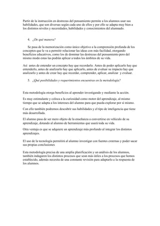 Partir de la instrucción en destrezas del pensamiento permite a los alumnos usar sus
habilidades, que son diversas según cada uno de ellos y por ello se adapta muy bien a
los distintos niveles y necesidades, habilidades y conocimientos del alumnado.
4. ¿De qué manera?
Se pasa de la memorización como único objetivo a la comprensión profunda de los
conceptos que le va a permitir relacionar las ideas con más facilidad, otorgando
beneficios educativos, como los de dominar las destrezas del pensamiento pero del
mismo modo estas las podrán aplicar a todos los ámbitos de su vida.
Así antes de entender un concepto hay que recordarlo. Antes de poder aplicarlo hay que
entenderlo, antes de analizarlo hay que aplicarlo, antes de evaluar su impacto hay que
analizarlo y antes de crear hay que recordar, comprender, aplicar, analizar y evaluar.
5. ¿Qué posibilidades y requerimientos encuentras en la metodología?
Esta metodología otorga beneficios al aprender investigando y mediante la acción.
Es muy estimulante y coloca a la curiosidad como motor del aprendizaje, al mismo
tiempo que se adapta a los intereses del alumno para que pueda explorar por sí mismo.
Con ello también podremos descubrir sus habilidades y el tipo de inteligencia que tiene
más desarrollada.
El alumno pasa de ser mero objeto de la enseñanza a convertirse en vehiculo de su
aprendizaje, dotando al alumno de herramientas que usará toda su vida.
Otra ventaja es que se adquiere un aprendizaje más profundo al integrar los distintos
aprendizajes.
El uso de la tecnología permitirá al alumno investigar con fuentes externas y poder sacar
sus propias conclusiones
Esta metodología precisa de una amplia planificación y un análisis de los alumnos,
también indagaren los distintos procesos que sean más útiles a los procesos que hemos
establecido, además necesita de una constante revisión para adaptarlo a la respuesta de
los alumnos.
 