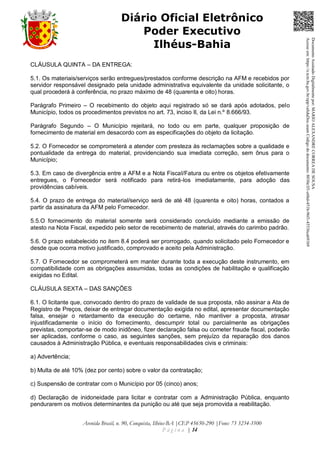 Avenida Brasil, n. 90, Conquista, Ilhéus-BA |CEP 45650-290 |Fone: 73 3234-3500
P á g i n a | 14
Diário Oficial Eletrônico
Poder Executivo
Ilhéus-Bahia
CLÁUSULA QUINTA – DA ENTREGA:
5.1. Os materiais/serviços serão entregues/prestados conforme descrição na AFM e recebidos por
servidor responsável designado pela unidade administrativa equivalente da unidade solicitante, o
qual procederá à conferência, no prazo máximo de 48 (quarenta e oito) horas.
Parágrafo Primeiro – O recebimento do objeto aqui registrado só se dará após adotados, pelo
Município, todos os procedimentos previstos no art. 73, inciso II, da Lei n.º 8.666/93.
Parágrafo Segundo – O Município rejeitará, no todo ou em parte, qualquer proposição de
fornecimento de material em desacordo com as especificações do objeto da licitação.
5.2. O Fornecedor se comprometerá a atender com presteza às reclamações sobre a qualidade e
pontualidade da entrega do material, providenciando sua imediata correção, sem ônus para o
Município;
5.3. Em caso de divergência entre a AFM e a Nota Fiscal/Fatura ou entre os objetos efetivamente
entregues, o Fornecedor será notificado para retirá-los imediatamente, para adoção das
providências cabíveis.
5.4. O prazo de entrega do material/serviço será de até 48 (quarenta e oito) horas, contados a
partir da assinatura da AFM pelo Fornecedor.
5.5.O fornecimento do material somente será considerado concluído mediante a emissão de
atesto na Nota Fiscal, expedido pelo setor de recebimento de material, através do carimbo padrão.
5.6. O prazo estabelecido no item 8.4 poderá ser prorrogado, quando solicitado pelo Fornecedor e
desde que ocorra motivo justificado, comprovado e aceito pela Administração.
5.7. O Fornecedor se comprometerá em manter durante toda a execução deste instrumento, em
compatibilidade com as obrigações assumidas, todas as condições de habilitação e qualificação
exigidas no Edital.
CLÁUSULA SEXTA – DAS SANÇÕES
6.1. O licitante que, convocado dentro do prazo de validade de sua proposta, não assinar a Ata de
Registro de Preços, deixar de entregar documentação exigida no edital, apresentar documentação
falsa, ensejar o retardamento da execução do certame, não mantiver a proposta, atrasar
injustificadamente o início do fornecimento, descumprir total ou parcialmente as obrigações
previstas, comportar-se de modo inidôneo, fizer declaração falsa ou cometer fraude fiscal, poderão
ser aplicadas, conforme o caso, as seguintes sanções, sem prejuízo da reparação dos danos
causados à Administração Pública, e eventuais responsabilidades civis e criminais:
a) Advertência;
b) Multa de até 10% (dez por cento) sobre o valor da contratação;
c) Suspensão de contratar com o Município por 05 (cinco) anos;
d) Declaração de inidoneidade para licitar e contratar com a Administração Pública, enquanto
pendurarem os motivos determinantes da punição ou até que seja promovida a reabilitação.
DocumentoAssinadoDigitalmentepor:MARIOALEXANDRECORREADESOUSA
Acesseem:https://e.tcm.ba.gov.br/epp/validaDoc.seamCódigododocumento:8030e3f1-e6bd-451b-96f1-45536ca691b9
 