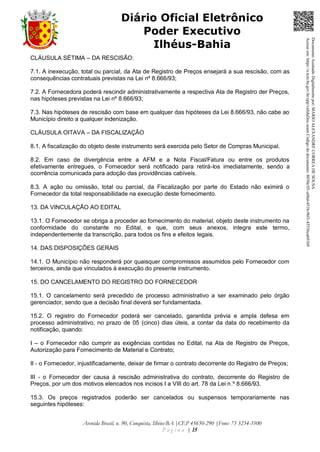 Avenida Brasil, n. 90, Conquista, Ilhéus-BA |CEP 45650-290 |Fone: 73 3234-3500
P á g i n a | 15
Diário Oficial Eletrônico
Poder Executivo
Ilhéus-Bahia
CLÁUSULA SÉTIMA – DA RESCISÃO:
7.1. A inexecução, total ou parcial, da Ata de Registro de Preços ensejará a sua rescisão, com as
consequências contratuais previstas na Lei nº 8.666/93;
7.2. A Fornecedora poderá rescindir administrativamente a respectiva Ata de Registro der Preços,
nas hipóteses previstas na Lei nº 8.666/93;
7.3. Nas hipóteses de rescisão com base em qualquer das hipóteses da Lei 8.666/93, não cabe ao
Município direito a qualquer indenização.
CLÁUSULA OITAVA – DA FISCALIZAÇÃO
8.1. A fiscalização do objeto deste instrumento será exercida pelo Setor de Compras Municipal.
8.2. Em caso de divergência entre a AFM e a Nota Fiscal/Fatura ou entre os produtos
efetivamente entregues, o Fornecedor será notificado para retirá-los imediatamente, sendo a
ocorrência comunicada para adoção das providências cabíveis.
8.3. A ação ou omissão, total ou parcial, da Fiscalização por parte do Estado não eximirá o
Fornecedor da total responsabilidade na execução deste fornecimento.
13. DA VINCULAÇÃO AO EDITAL
13.1. O Fornecedor se obriga a proceder ao fornecimento do material, objeto deste instrumento na
conformidade do constante no Edital, e que, com seus anexos, integra este termo,
independentemente da transcrição, para todos os fins e efeitos legais.
14. DAS DISPOSIÇÕES GERAIS
14.1. O Município não responderá por quaisquer compromissos assumidos pelo Fornecedor com
terceiros, ainda que vinculados à execução do presente instrumento.
15. DO CANCELAMENTO DO REGISTRO DO FORNECEDOR
15.1. O cancelamento será precedido de processo administrativo a ser examinado pelo órgão
gerenciador, sendo que a decisão final deverá ser fundamentada.
15.2. O registro do Fornecedor poderá ser cancelado, garantida prévia e ampla defesa em
processo administrativo, no prazo de 05 (cinco) dias úteis, a contar da data do recebimento da
notificação, quando:
I – o Fornecedor não cumprir as exigências contidas no Edital, na Ata de Registro de Preços,
Autorização para Fornecimento de Material e Contrato;
II - o Fornecedor, injustificadamente, deixar de firmar o contrato decorrente do Registro de Preços;
III - o Fornecedor der causa à rescisão administrativa do contrato, decorrente do Registro de
Preços, por um dos motivos elencados nos incisos I a VIII do art. 78 da Lei n.º 8.666/93.
15.3. Os preços registrados poderão ser cancelados ou suspensos temporariamente nas
seguintes hipóteses:
DocumentoAssinadoDigitalmentepor:MARIOALEXANDRECORREADESOUSA
Acesseem:https://e.tcm.ba.gov.br/epp/validaDoc.seamCódigododocumento:8030e3f1-e6bd-451b-96f1-45536ca691b9
 