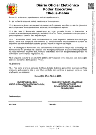 Avenida Brasil, n. 90, Conquista, Ilhéus-BA |CEP 45650-290 |Fone: 73 3234-3500
P á g i n a | 16
Diário Oficial Eletrônico
Poder Executivo
Ilhéus-Bahia
I - quando se tornarem superiores aos praticados pelo mercado;
II - por razões de interesse público, devidamente fundamentado.
15.4. A comunicação do cancelamento do registro do Fornecedor, será feita por escrito, juntando-
se o comprovante de recebimento nos autos que deram origem ao registro.
15.5. No caso do Fornecedor encontrar-se em lugar ignorado, incerto ou inacessível, a
comunicação será feita por publicação no Diário Oficial do Estado, considerando-se cancelado o
preço registrado a partir da data da publicação.
15.6. O Fornecedor poderá pedir o cancelamento do preço registrado, mediante solicitação por
escrito, desde que comprove estar definitiva ou temporariamente impossibilitado de cumprir as
exigências do instrumento convocatório que deu origem ao Registro de Preços.
15.7. A solicitação do Fornecedor para cancelamento do Registro de Preços não o desobriga do
Fornecimento dos produtos até a decisão final do órgão gerenciador, a qual deverá ser prolatada
no prazo máximo de 30 (trinta) dias, facultada ao Estado a aplicação das penalidades previstas no
instrumento convocatório e na presente Ata.
15.8. Enquanto perdurar o cancelamento poderão ser realizadas novas licitações para a aquisição
dos bens constantes do Registro de Preços.
16. DO FORO
16.1. Fica eleito o foro da comarca de Ilhéus, Estado da Bahia, para dirimir eventuais conflitos
originados pela presente Ata e pelo futuro contrato, com renúncia a qualquer outro por mais
privilegiado que possa ser.
Ilhéus (BA), 07 de Abril de 2017.
MUNICÍPIO DE ILHEUS
MARIO ALEXANDRE CORREA DE SOUSA
PREFEITO
RBS CONSTRUTORA LOCADORA E
SERVIÇOS LTDA ME
BRUNO RIBEIRO DOS SANTOS
FORNECEDOR
Testemunhas:
CPF/RG: CPF/RG:
DocumentoAssinadoDigitalmentepor:MARIOALEXANDRECORREADESOUSA
Acesseem:https://e.tcm.ba.gov.br/epp/validaDoc.seamCódigododocumento:8030e3f1-e6bd-451b-96f1-45536ca691b9
 