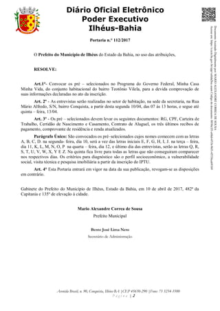 Avenida Brasil, n. 90, Conquista, Ilhéus-BA |CEP 45650-290 |Fone: 73 3234-3500
P á g i n a | 2
Diário Oficial Eletrônico
Poder Executivo
Ilhéus-Bahia
Portaria n.° 112/2017
O Prefeito do Município de Ilhéus do Estado da Bahia, no uso das atribuições,
RESOLVE:
Art.1°- Convocar os pré – selecionados no Programa do Governo Federal, Minha Casa
Minha Vida, do conjunto habitacional do bairro Teotônio Vilela, para a devida comprovação de
suas informações declaradas no ato da inscrição.
Art. 2º - As entrevistas serão realizadas no setor de habitação, na sede da secretaria, na Rua
Mário Alfredo, S/N, bairro Conquista, a partir desta segunda 10/04, das 07 às 13 horas, e segue até
quinta – feira, 13/04.
Art. 3º - Os pré – selecionados devem levar os seguintes documentos: RG, CPF, Carteira de
Trabalho, Certidão de Nascimento e Casamento, Contrato de Aluguel, os três últimos recibos de
pagamento, comprovante de residência e renda atualizados.
Parágrafo Único: São convocados os pré–selecionados cujos nomes comecem com as letras
A, B, C, D. na segunda- feira, dia 10, será a vez das letras iniciais E, F, G, H, I, J. na terça – feira,
dia 11, K, L, M, N, O, P na quarta – feira, dia 12, e último dia das entrevistas, serão as letras Q, R,
S, T, U, V, W, X, Y E Z. Na quinta fica livre para todas as letras que não conseguiram comparecer
nos respectivos dias. Os critérios para diagnóstico são o perfil socioeconômico, a vulnerabilidade
social, visita técnica e pesquisa imobiliária a partir da inscrição do IPTU.
Art. 4° Esta Portaria entrará em vigor na data da sua publicação, revogam-se as disposições
em contrário.
Gabinete do Prefeito do Município de Ilhéus, Estado da Bahia, em 10 de abril de 2017, 482ª da
Capitania e 135º de elevação à cidade.
Mario Alexandre Correa de Sousa
Prefeito Municipal
Bento José Lima Neto
Secretário de Administração
DocumentoAssinadoDigitalmentepor:MARIOALEXANDRECORREADESOUSA
Acesseem:https://e.tcm.ba.gov.br/epp/validaDoc.seamCódigododocumento:8030e3f1-e6bd-451b-96f1-45536ca691b9
 