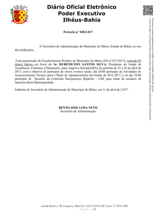 Avenida Brasil, n. 90, Conquista, Ilhéus-BA |CEP 45650-290 |Fone: 73 3234-3500
P á g i n a | 3
Diário Oficial Eletrônico
Poder Executivo
Ilhéus-Bahia
Portaria n.º 048/2.017
O Secretário de Administração do Município de Ilhéus, Estado da Bahia, no uso
das atribuições,
Com autorização do Excelentíssimo Prefeito do Município de Ilhéus (SD nº 015/2017), concede 02
(duas) diárias em favor do Sr. RUBENILTON SANTOS SILVA, Presidente do Fundo de
Assistência, Contratos e Orçamento, para viagem a Salvador(BA), no período de 23 a 26 de abril de
2017, com o objetivo de participar de vários eventos sendo: dia 24/04 participar de Atividades de
Assessoramento Técnico para o Pacto de Aprimoramento da Gestão do SUS 2017; e no dia 25/04
participar de Reunião da Comissão Intergestores Bipartite - CIB, para tratar de assuntos de
interesse desta Municipalidade.
Gabinete do Secretário de Administração do Município de Ilhéus, em 11 de abril de 2.017.
BENTO JOSE LIMA NETO
Secretário de Administração
DocumentoAssinadoDigitalmentepor:MARIOALEXANDRECORREADESOUSA
Acesseem:https://e.tcm.ba.gov.br/epp/validaDoc.seamCódigododocumento:8030e3f1-e6bd-451b-96f1-45536ca691b9
 