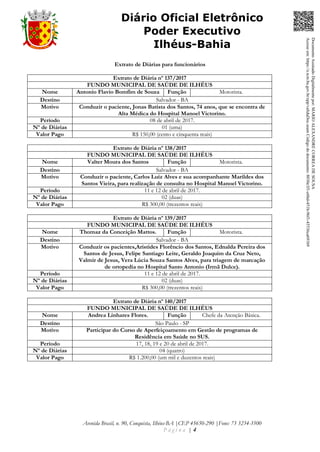 Avenida Brasil, n. 90, Conquista, Ilhéus-BA |CEP 45650-290 |Fone: 73 3234-3500
P á g i n a | 4
Diário Oficial Eletrônico
Poder Executivo
Ilhéus-Bahia
Extrato de Diárias para funcionários
Extrato de Diária nº 137/2017
FUNDO MUNICIPAL DE SAÚDE DE ILHÉUS
Nome Antonio Flavio Bomfim de Souza Função Motorista.
Destino Salvador - BA
Motivo Conduzir o paciente, Jonas Batista dos Santos, 74 anos, que se encontra de
Alta Médica do Hospital Manoel Victorino.
Período 08 de abril de 2017.
Nº de Diárias 01 (uma)
Valor Pago R$ 150,00 (cento e cinquenta reais)
Extrato de Diária nº 138/2017
FUNDO MUNICIPAL DE SAÚDE DE ILHÉUS
Nome Valter Moura dos Santos Função Motorista.
Destino Salvador - BA
Motivo Conduzir o paciente, Carlos Luiz Alves e sua acompanhante Marildes dos
Santos Vieira, para realização de consulta no Hospital Manoel Victorino.
Período 11 e 12 de abril de 2017.
Nº de Diárias 02 (duas)
Valor Pago R$ 300,00 (trezentos reais)
Extrato de Diária nº 139/2017
FUNDO MUNICIPAL DE SAÚDE DE ILHÉUS
Nome Thomaz da Conceição Mattos. Função Motorista.
Destino Salvador - BA
Motivo Conduzir os pacientes,Aristides Florêncio dos Santos, Ednalda Pereira dos
Santos de Jesus, Felipe Santiago Leite, Geraldo Joaquim da Cruz Neto,
Valmir de Jesus, Vera Lúcia Souza Santos Alves, para triagem de marcação
de ortopedia no Hospital Santo Antonio (Irmã Dulce).
Período 11 e 12 de abril de 2017.
Nº de Diárias 02 (duas)
Valor Pago R$ 300,00 (trezentos reais)
Extrato de Diária nº 140/2017
FUNDO MUNICIPAL DE SAÚDE DE ILHÉUS
Nome Andrea Linhares Flores. Função Chefe da Atenção Básica.
Destino São Paulo - SP
Motivo Participar do Curso de Aperfeiçoamento em Gestão de programas de
Residência em Saúde no SUS.
Período 17, 18, 19 e 20 de abril de 2017.
Nº de Diárias 04 (quatro)
Valor Pago R$ 1.200,00 (um mil e duzentos reais)
DocumentoAssinadoDigitalmentepor:MARIOALEXANDRECORREADESOUSA
Acesseem:https://e.tcm.ba.gov.br/epp/validaDoc.seamCódigododocumento:8030e3f1-e6bd-451b-96f1-45536ca691b9
 