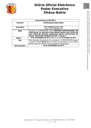 Avenida Brasil, n. 90, Conquista, Ilhéus-BA |CEP 45650-290 |Fone: 73 3234-3500
P á g i n a | 5
Diário Oficial Eletrônico
Poder Executivo
Ilhéus-Bahia
Extrato do Contrato nº 045/2017-S
Contratante Fundo Municipal de Saúde de Ilhéus
Contratado(s) TITO TABOSA & CIA LTDA
CNPJ 13.813.639/0001-38
Objeto Torna-se a CONTRATADA como EMPRESA ESPECIALIZADA EM
PRESTAÇÃO DE SERVIÇO PARA MANUTENÇÃO DOS VEÍCULOS
QUE PRESTAM SERVIÇO ESSENCIAIS NESTA SECRETARIA DE
SAUDE. PROCESSO ADMINISTRATIVO 1172B/2017
Vigência 16 de FEVEREIRO de 2017 e término no dia 16 de MAIO de 2017.
Valor Pela execução dos serviços ora avençados, o CONTRATANTE pagará
a quantia de R$ 3.000,00 (três mil reais) correspondente ao valor global
total do presente contrato. O preço será fixo e irreajustável.
Data de Assinatura 16 de FEVEREIRO de 2017
DocumentoAssinadoDigitalmentepor:MARIOALEXANDRECORREADESOUSA
Acesseem:https://e.tcm.ba.gov.br/epp/validaDoc.seamCódigododocumento:8030e3f1-e6bd-451b-96f1-45536ca691b9
 