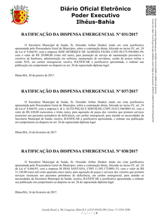 Avenida Brasil, n. 90, Conquista, Ilhéus-BA |CEP 45650-290 |Fone: 73 3234-3500
P á g i n a | 6
Diário Oficial Eletrônico
Poder Executivo
Ilhéus-Bahia
RATIFICAÇÃO DA DISPENSA EMERGENCIAL Nº 031/2017
O Secretário Municipal de Saúde, Sr. Oswaldo Arthur Dunkel, tendo em vista justificativa
apresentada pela Procuradoria Geral do Município, sobre a contratação direta, fulcrada no inciso IV, art. 24
da Lei nº 8.666/93, com a empresa JOSÉ HENRIQUE DE ALMEIDA FILHO, CNPJ 09.275.938/0001-99,
com o valor de R$ 20.000,00 (vinte mil reais), para prestação de serviço de manutenção preventiva e
corretiva de hardware, administração em software, manutenção de servidores, cartão de acesso online e
cartão SUS, em caráter emergencial, resolve, RATIFICAR a justificativa apresentada, e ordenar sua
publicação em cumprimento ao disposto no art. 26 do supracitado diploma legal.
Ilhéus/BA, 30 de janeiro de 2017.
RATIFICAÇÃO DA DISPENSA EMERGENCIAL Nº 037/2017
O Secretário Municipal de Saúde, Sr. Oswaldo Arthur Dunkel, tendo em vista justificativa
apresentada pela Procuradoria Geral do Município, sobre a contratação direta, fulcrada no inciso IV, art. 24
da Lei nº 8.666/93, com a empresa L & L AUTO PEÇAS E SERVIÇOS, CNPJ 10.013.544/0001-41, com o
valor de R$ 630,00 (seiscentos e trinta reais), para aquisição de peças dos veículos que prestam serviços
essenciais aos pacientes portadores de deficiência, em caráter emergencial, para atender as necessidades da
Secretaria Municipal de Saúde, resolve, RATIFICAR a justificativa apresentada, e ordenar sua publicação
em cumprimento ao disposto no art. 26 do supracitado diploma legal.
Ilhéus/BA, 16 de fevereiro de 2017.
RATIFICAÇÃO DA DISPENSA EMERGENCIAL Nº 038/2017
O Secretário Municipal de Saúde, Sr. Oswaldo Arthur Dunkel, tendo em vista justificativa
apresentada pela Procuradoria Geral do Município, sobre a contratação direta, fulcrada no inciso IV, art. 24
da Lei nº 8.666/93, com a empresa M DIAS SANTANA, CNPJ 11.505.172/0001-33, com o valor de R$
11.145,00 (onze mil cento quarenta cinco reais), para aquisição de peças e serviços dos veículos que prestam
serviços essenciais aos pacientes portadores de deficiência, em caráter emergencial, para atender as
necessidades da Secretaria Municipal de Saúde, resolve, RATIFICAR a justificativa apresentada, e ordenar
sua publicação em cumprimento ao disposto no art. 26 do supracitado diploma legal.
Ilhéus/BA, 16 de fevereiro de 2017.
DocumentoAssinadoDigitalmentepor:MARIOALEXANDRECORREADESOUSA
Acesseem:https://e.tcm.ba.gov.br/epp/validaDoc.seamCódigododocumento:8030e3f1-e6bd-451b-96f1-45536ca691b9
 