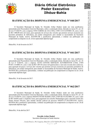 Avenida Brasil, n. 90, Conquista, Ilhéus-BA |CEP 45650-290 |Fone: 73 3234-3500
P á g i n a | 7
Diário Oficial Eletrônico
Poder Executivo
Ilhéus-Bahia
RATIFICAÇÃO DA DISPENSA EMERGENCIAL Nº 040/2017
O Secretário Municipal de Saúde, Sr. Oswaldo Arthur Dunkel, tendo em vista justificativa
apresentada pela Procuradoria Geral do Município, sobre a contratação direta, fulcrada no inciso IV, art. 24
da Lei nº 8.666/93, com a empresa TITO TABOSA & CIA LTDA, CNPJ 13.813.639/0001-38, com o valor
de R$ 3.000,00 (três mil reais), para aquisição de serviços dos veículos que prestam serviços essenciais aos
pacientes portadores de deficiência, em caráter emergencial, para atender as necessidades da Secretaria
Municipal de Saúde, resolve, RATIFICAR a justificativa apresentada, e ordenar sua publicação em
cumprimento ao disposto no art. 26 do supracitado diploma legal.
Ilhéus/BA, 16 de fevereiro de 2017.
RATIFICAÇÃO DA DISPENSA EMERGENCIAL Nº 041/2017
O Secretário Municipal de Saúde, Sr. Oswaldo Arthur Dunkel, tendo em vista justificativa
apresentada pela Procuradoria Geral do Município, sobre a contratação direta, fulcrada no inciso IV, art. 24
da Lei nº 8.666/93, com a empresa AUTO CENTER SERVIÇOS AUTOMOTIVOS LTDA, CNPJ
09.051.133/0001-61, com o valor de R$ 5.407,92 (cinco mil quatrocentos e sete reais noventa dois centavos),
para aquisição de peças e serviços dos veículos que prestam serviços essenciais aos pacientes portadores de
deficiência, em caráter emergencial, para atender as necessidades da Secretaria Municipal de Saúde, resolve,
RATIFICAR a justificativa apresentada, e ordenar sua publicação em cumprimento ao disposto no art. 26 do
supracitado diploma legal.
Ilhéus/BA, 16 de fevereiro de 2017.
RATIFICAÇÃO DA DISPENSA EMERGENCIAL Nº 062/2017
O Secretário Municipal de Saúde, Sr. Oswaldo Arthur Dunkel, tendo em vista justificativa
apresentada pela Procuradoria Geral do Município, sobre a contratação direta, fulcrada no inciso IV, art. 24
da Lei nº 8.666/93, com a empresa INSTITUTO DE OLHOS LTDA, CNPJ 40.514.432/0001-35, com o valor
de R$ 150,00 (cento e cinqüenta reais), para pagamento de consulta oftalmológica para o paciente Jonata dos
Santos Pereira Oliveira, para atender decisão judicial do processo 0502931-27.2016.805.0103, resolve,
RATIFICAR a justificativa apresentada, e ordenar sua publicação em cumprimento ao disposto no art. 26 do
supracitado diploma legal.
Ilhéus/BA, 10 de abril de 2017.
Oswaldo Arthur Dunkel
Secretário Municipal de Saúde Interino
DocumentoAssinadoDigitalmentepor:MARIOALEXANDRECORREADESOUSA
Acesseem:https://e.tcm.ba.gov.br/epp/validaDoc.seamCódigododocumento:8030e3f1-e6bd-451b-96f1-45536ca691b9
 