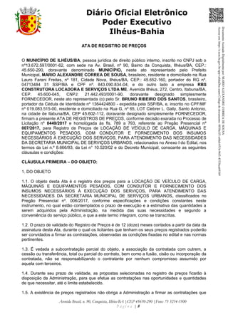 Avenida Brasil, n. 90, Conquista, Ilhéus-BA |CEP 45650-290 |Fone: 73 3234-3500
P á g i n a | 8
Diário Oficial Eletrônico
Poder Executivo
Ilhéus-Bahia
ATA DE REGISTRO DE PREÇOS
O MUNICÍPIO DE ILHÉUS/BA, pessoa jurídica de direito público interno, inscrito no CNPJ sob o
nº13.672.597/0001-62, com sede na Av. Brasil, nº 90, Bairro da Conquista, Ilhéus/BA, CEP.:
45.650-290, doravante denominado MUNICÍPIO, neste ato representado pelo Prefeito
Municipal, MARIO ALEXANDRE CORREA DE SOUSA, brasileiro, residente e domiciliado na Rua
Lauro Farani Freitas, nº 181, Cidade Nova, Ilhéus/BA, CEP.: 45.652-160, portador do RG nº.
04713484 31 SSP/BA e CPF nº. 843.090.834-04, e do outro lado a empresa RBS
CONSTRUTORA LOCADORA E SERVIÇOS LTDA ME, Avenida Ilhéus, 272, Centro, Itabuna/BA,
CEP. 45.600-045, CNPJ: 21.442.493/0001-90, doravante designado simplesmente
FORNECEDOR, neste ato representada (o) pelo Sr. BRUNO RIBEIRO DOS SANTOS, brasileiro,
portador da Cédula de Identidade nº 1364424800 - expedida pela SSP/BA, e, inscrito no CPF/MF
nº 019.083.515-00, residente e domiciliado na Rua G, nº 65, LOT Clebrer L. Gally, Santo Antonio,
na cidade de Itabuna/BA, CEP 45.602-112, doravante designado simplesmente FORNECEDOR,
firmam a presente ATA DE REGISTROS DE PREÇOS, conforme decisão exarada no Processo de
Licitação nº 0449/2017 e homologada às fls. 789 a 793, referente ao Pregão Presencial nº
007/2017, para Registro de Preços de LOCAÇÃO DE VEÍCULO DE CARGA, MÁQUINAS E
EQUIPAMENTOS PESADOS, COM CONDUTOR E FORNECIMENTO DOS INSUMOS
NECESSÁRIOS À EXECUÇÃO DOS SERVIÇOS, PARA ATENDIMENTO DAS NECESSIDADES
DA SECRETARIA MUNICIPAL DE SERVIÇOS URBANOS, relacionados no Anexo I do Edital, nos
termos da Lei n.º 8.666/93, da Lei n° 10.520/02 e do Decreto Municipal, consoante as seguintes
cláusulas e condições:
CLÁUSULA PRIMEIRA – DO OBJETO:
1. DO OBJETO
1.1. O objeto desta Ata é o registro dos preços para a LOCAÇÃO DE VEÍCULO DE CARGA,
MÁQUINAS E EQUIPAMENTOS PESADOS, COM CONDUTOR E FORNECIMENTO DOS
INSUMOS NECESSÁRIOS À EXECUÇÃO DOS SERVIÇOS, PARA ATENDIMENTO DAS
NECESSIDADES DA SECRETARIA MUNICIPAL DE SERVIÇOS URBANOS, classificados no
Pregão Presencial nº. 006/2017, conforme especificações e condições constantes neste
instrumento, no qual estão contemplados o prazo de execução e a estimativa das quantidades a
serem adquiridos pela Administração, na medida das suas necessidades e segundo a
conveniência do serviço público, e que a este termo integram, como se transcritas.
1.2. O prazo de validade do Registro de Preços é de 12 (doze) meses contados a partir da data da
assinatura desta Ata, durante o qual os licitantes que tenham os seus preços registrados poderão
ser convidados a firmar as contratações, observadas as condições fixadas no edital e nas normas
pertinentes.
1.3. É vedada a subcontratação parcial do objeto, a associação da contratada com outrem, a
cessão ou transferência, total ou parcial do contrato, bem como a fusão, cisão ou incorporação da
contratada, não se responsabilizando o contratante por nenhum compromisso assumido por
aquela com terceiros.
1.4. Durante seu prazo de validade, as propostas selecionadas no registro de preços ficarão à
disposição da Administração, para que efetue as contratações nas oportunidades e quantidades
de que necessitar, até o limite estabelecido.
1.5. A existência de preços registrados não obriga a Administração a firmar as contratações que
DocumentoAssinadoDigitalmentepor:MARIOALEXANDRECORREADESOUSA
Acesseem:https://e.tcm.ba.gov.br/epp/validaDoc.seamCódigododocumento:8030e3f1-e6bd-451b-96f1-45536ca691b9
 