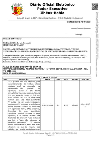 Ilhéus, 25 de abril de 2017 – Diário Oficial Eletrônico – ANO II| Edição N. 010, Caderno 1
Avenida Brasil, n. 90, Conquista, Ilhéus-BA |CEP 45650-290 |Fone: 73 3234-3500
Página | 2
Diário Oficial Eletrônico
Poder Executivo
Ilhéus-Bahia
HOMOLOGO E ADJUDICO
---------/---------/----------
___________________________
Gestor(a)
PARECER INTERNO
MODALIDADE: Pregão Presencial
LICITAÇÃO: PP 011/2017
OBJETO: AQUISIÇÃO DE MATERIAIS E EQUIPAMENTOS PARA ATENDIMENTOS DAS
NECESSIDADES DA SECRETARIA MUNICIPAL DE SERVIÇOS URBANOS NA LIMPEZA PÚBLICA.
O Pregoeiro e equipe, após análise das propostas de preços, na forma do constante na Lei Federal 8.666/93,
10.520/02, 123/06 e nas disposições do Edital de Licitação, decide adjudicar o(s) iten(s) da Licitação a(s)
empresa(s) abaixo relacionada(s).
Submete a decisão e deliberação do Exmo(a). Sr(a). Gestor(a)
PAULO DE TARSO DOS SANTOS SILVA ME
RUA VEREADOR ROMEU AGRÁRIO MARTINS, 116, TENTO, CEP 45.400-000 VALENÇA/BA – TEL.
(75) 3641-1565
CNPJ: 05.503.276/0001-06
LOTE 1 - SACOS PLÁSTICOS
ITEM DESCRIÇÃO MARCA UND QTD R$ UNIT R$ TOTAL
1
SACO, plástico para lixo, reforçado, para
acondicionamento de resíduos sólidos
(resíduos geral ou misturado ou
contaminado não passível de
separação), classe I, em resina
termoplástica virgem ou reciclada, largura
115 cm, podendo variar +/- 1,0 cm,
altura mínima de 115 cm, capacidade
nominal para 200 litros, suportando
72 quilos, na cor preta. Embalagem:
pacote com 100 unidades. A embalagem
devera informar a marca do fabricante
com logomarca, nome/ CNPJ, endereço,
dimensões do saco, quantidade,
capacidade nominal inclusive o peso
suportado, e os dizeres "manter fora
do alcance de crianças", "uso exclusivo
para lixo" e "saco não adequado a
conteúdos perfurantes". O produto
devera atender Normas ABNT NBR 9191
sobretudo no que diz respeito aos
métodos de ensaio: condicionamento,
PLASTISERVICE Pct 3.750 R$49,50
R$185.625,0
0
DocumentoAssinadoDigitalmentepor:MARIOALEXANDRECORREADESOUSA
Acesseem:https://e.tcm.ba.gov.br/epp/validaDoc.seamCódigododocumento:7eafcd36-3c0f-4601-ae13-3cfc7eaa289b
 