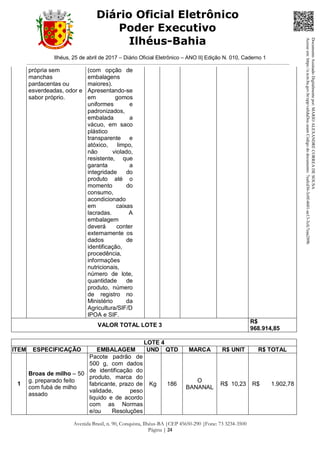 Ilhéus, 25 de abril de 2017 – Diário Oficial Eletrônico – ANO II| Edição N. 010, Caderno 1
Avenida Brasil, n. 90, Conquista, Ilhéus-BA |CEP 45650-290 |Fone: 73 3234-3500
Página | 24
Diário Oficial Eletrônico
Poder Executivo
Ilhéus-Bahia
própria sem
manchas
pardacentas ou
esverdeadas, odor e
sabor próprio.
(com opção de
embalagens
maiores).
Apresentando-se
em gomos
uniformes e
padronizados,
embalada a
vácuo, em saco
plástico
transparente e
atóxico, limpo,
não violado,
resistente, que
garanta a
integridade do
produto até o
momento do
consumo,
acondicionado
em caixas
lacradas. A
embalagem
deverá conter
externamente os
dados de
identificação,
procedência,
informações
nutricionais,
número de lote,
quantidade de
produto, número
de registro no
Ministério da
Agricultura/SIF/D
IPOA e SIF.
VALOR TOTAL LOTE 3
R$
968.914,85
LOTE 4
ITEM ESPECIFICAÇÃO EMBALAGEM UND QTD MARCA R$ UNIT R$ TOTAL
1
Broas de milho – 50
g. preparado feito
com fubá de milho
assado
Pacote padrão de
500 g, com dados
de identificação do
produto, marca do
fabricante, prazo de
validade, peso
liquido e de acordo
com as Normas
e/ou Resoluções
Kg 186
O
BANANAL
R$ 10,23 R$ 1.902,78
DocumentoAssinadoDigitalmentepor:MARIOALEXANDRECORREADESOUSA
Acesseem:https://e.tcm.ba.gov.br/epp/validaDoc.seamCódigododocumento:7eafcd36-3c0f-4601-ae13-3cfc7eaa289b
 