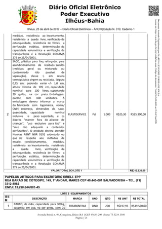 Ilhéus, 25 de abril de 2017 – Diário Oficial Eletrônico – ANO II| Edição N. 010, Caderno 1
Avenida Brasil, n. 90, Conquista, Ilhéus-BA |CEP 45650-290 |Fone: 73 3234-3500
Página | 3
Diário Oficial Eletrônico
Poder Executivo
Ilhéus-Bahia
medidas, resistência ao levantamento,
resistência a queda livre, verificação da
estanqueidade, resistência de filmes a
perfuração estática, determinação da
capacidade volumétrica e verificação da
transparência e a Resolução CONAMA
275 de 25/04/2001.
2
SACO, plástico para lixo, reforçado, para
acondicionamento de resíduos sólidos
(resíduos geral ou misturado ou
contaminado não passível de
separação), classe I, em resina
termoplástica virgem ou reciclada, largura
0,75 cm, podendo variar +/- 1,0 cm,
altura mínima de 105 cm, capacidade
nominal para 100 litros, suportando
20 quilos, na cor preta. Embalagem:
pacote com 100 unidades. A
embalagem devera informar a marca
do fabricante com logomarca, nome/
CNPJ, endereço, dimensões do saco,
quantidade, capacidade nominal
inclusive o peso suportado, e os
dizeres "manter fora do alcance de
crianças", "uso exclusivo para lixo" e
"saco não adequado a conteúdos
perfurantes". O produto devera atender
Normas ABNT NBR 9191 sobretudo no
que diz respeito aos métodos de
ensaio: condicionamento, medidas,
resistência ao levantamento, resistência
a queda livre, verificação da
estanqueidade, resistência de filmes a
perfuração estática, determinação da
capacidade volumétrica e verificação da
transparência e a Resolução CONAMA
275 de 25/04/2001.
PLASTISERVICE Pct 1.000 R$25,30 R$25.300,00
VALOR TOTAL DO LOTE 1 R$210.925,00
PAPELON ARTIGOS PARA ESCRITÓRIO EIRELI- EPP
RUA BARÃO DE COTEGIPE, 149, 1º ANDAR, MARES CEP 40.445-001 SALVADOR/BA – TEL. (71)
3312-4962
CNPJ: 13.290.044/001-45
LOTE 2 - EQUIPAMENTOS
ITE
M
DESCRIÇÃO MARCA UND QTD R$ UNIT R$ TOTAL
1
CARRO, de mão, capacidade para 300kg,
caçamba em aço, na cor preta, com 01
TRAMONTINA UND 200 R$197,95 R$39.590,00
DocumentoAssinadoDigitalmentepor:MARIOALEXANDRECORREADESOUSA
Acesseem:https://e.tcm.ba.gov.br/epp/validaDoc.seamCódigododocumento:7eafcd36-3c0f-4601-ae13-3cfc7eaa289b
 