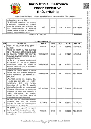 Ilhéus, 25 de abril de 2017 – Diário Oficial Eletrônico – ANO II| Edição N. 010, Caderno 1
Avenida Brasil, n. 90, Conquista, Ilhéus-BA |CEP 45650-290 |Fone: 73 3234-3500
Página | 5
Diário Oficial Eletrônico
Poder Executivo
Ilhéus-Bahia
embalados em sacos de 50Kg.
2
CAL REFINADA para pintura em interiores
e exteriores. hidratada por processo
químico e isenta de areia e resíduos. cal
pura micropulverizada e hidratada.
contém agente fixador p4 (aderente e
secante). embalagem: saca 08 kg.
ITAÚ UND 5000 R$13,00 R$65.000,00
VALOR TOTAL DO LOTE 3 R$85.000,00
LOTE 4 - FERRAMENTAS
ITEM DESCRIÇÃO MARCA UND QTD R$ UNIT R$ TOTAL
1
NILON P/ ROÇADEIRA STIHL (4mm -
quadrado)
VONDER ROLO 100 R$10,00 R$1.000,00
2
FACAO EM LAMINA EM ACO CARBONO,
DE 18 POLEGADAS, COM FIO LISO, CABO
EM MADEIRA, FIXADOS POR REBITE DE
ALUMINIO. DIMENSOES APROX. 580 X 49
X 24MM (C X L X A).
TRAMONTINA UND 100 R$52,25 R$5.225,00
3
FACÃO 16”, COM BAINHA, em lâmina de
aço carbono 16" com fio liso, cabo de
polipropileno fixado por pregos de
alumínio, medindo 4,8 cm de largura e 43
cm de comprimento.
TRAMONTINA UND 200 R$17,30 R$3.460,00
4
ENXADA, com cabo de madeira de 150 cm,
forjada em aço carbono temperado,
pintura eletrostática a pó, medindo 150 x
14 x 27 cm.
TRAMONTINA UND 300 R$39,00 R$11.700,00
5
VASSOURA, cerdas em piaçava, base
redonda, para gari cabo em madeira
comprimento 1100 mm, variação
dimensional de +/- 5%. As seguintes
informações deverão ser impressas pelo
fabricante, diretamente no produto ou
impressas no rotulo pelo fabricante e
colada diretamente no produto:
nome/CNPJ do fabricante, marca do
produto, endereço e composição
SAN MARCU'S UND 1.600 R$15,50 R$24.800,00
6
PA, para gari, em polietileno altamente
residtente, com cabo em madeira.
Etiqueta com dados de identificação do
produto e marca do fabricante.
BETTANIN UND 500 R$15,00 R$7.500,00
7
PÁ QUADRADA em aço carbono especial
de alta qualidade temperada em todo o
corpo da peça, pintura eletrostática, cabo
em madeira.
VONDER UND 200 R$60,00 R$12.000,00
DocumentoAssinadoDigitalmentepor:MARIOALEXANDRECORREADESOUSA
Acesseem:https://e.tcm.ba.gov.br/epp/validaDoc.seamCódigododocumento:7eafcd36-3c0f-4601-ae13-3cfc7eaa289b
 
