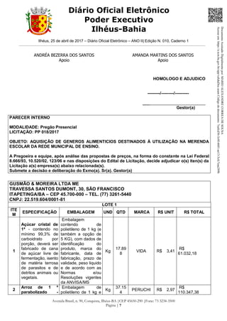 Ilhéus, 25 de abril de 2017 – Diário Oficial Eletrônico – ANO II| Edição N. 010, Caderno 1
Avenida Brasil, n. 90, Conquista, Ilhéus-BA |CEP 45650-290 |Fone: 73 3234-3500
Página | 7
Diário Oficial Eletrônico
Poder Executivo
Ilhéus-Bahia
ANDRÉA BEZERRA DOS SANTOS
Apoio
AMANDA MARTINS DOS SANTOS
Apoio
HOMOLOGO E ADJUDICO
---------/---------/----------
___________________________
Gestor(a)
PARECER INTERNO
MODALIDADE: Pregão Presencial
LICITAÇÃO: PP 018/2017
OBJETO: AQUISIÇÃO DE GENEROS ALIMENTICIOS DESTINADOS À UTILIZAÇÃO NA MERENDA
ESCOLAR DA REDE MUNICIPAL DE ENSINO.
A Pregoeira e equipe, após análise das propostas de preços, na forma do constante na Lei Federal
8.666/93, 10.520/02, 123/06 e nas disposições do Edital de Licitação, decide adjudicar o(s) iten(s) da
Licitação a(s) empresa(s) abaixo relacionada(s).
Submete a decisão e deliberação do Exmo(a). Sr(a). Gestor(a)
GUSMÃO & MOREIRA LTDA ME
TRAVESSA SANTOS DUMONT, 30, SÃO FRANCISCO
ITAPETINGA/BA – CEP 45.700-000 – TEL. (77) 3261-5440
CNPJ: 22.519.604/0001-81
LOTE 1
ITE
M
ESPECIFICAÇÃO EMBALAGEM UND QTD MARCA R$ UNIT R$ TOTAL
1
Açúcar cristal de
1ª - contendo no
mínimo 99,3% de
carboidrato por
porção, deverá ser
fabricado de cana
de açúcar livre de
fermentação, isento
de matéria terrosa
de parasitos e de
detritos animais ou
vegetais.
Embalagem
contendo de
polietileno de 1 kg (e
também a opção de
5 KG), com dados de
identificação do
produto, marca do
fabricante, data de
fabricação, prazo de
validade, peso liquido
e de acordo com as
Normas e/ou
Resoluções vigentes
da ANVISA/MS
Kg
17.89
8
VIDA R$ 3,41
R$
61.032,18
2
Arroz de 1 ª
parabolizado -
Embalagem de
polietileno de 1 kg e
Kg
37.15
4
PERUCHI R$ 2,97
R$
110.347,38
DocumentoAssinadoDigitalmentepor:MARIOALEXANDRECORREADESOUSA
Acesseem:https://e.tcm.ba.gov.br/epp/validaDoc.seamCódigododocumento:7eafcd36-3c0f-4601-ae13-3cfc7eaa289b
 