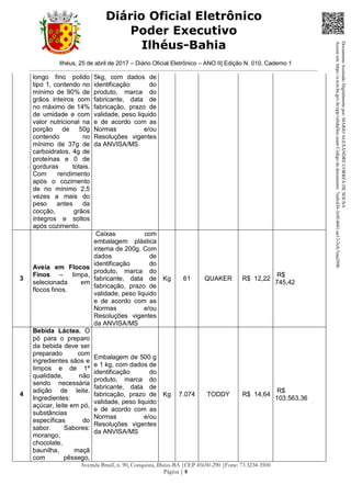 Ilhéus, 25 de abril de 2017 – Diário Oficial Eletrônico – ANO II| Edição N. 010, Caderno 1
Avenida Brasil, n. 90, Conquista, Ilhéus-BA |CEP 45650-290 |Fone: 73 3234-3500
Página | 8
Diário Oficial Eletrônico
Poder Executivo
Ilhéus-Bahia
longo fino polido
tipo 1, contendo no
mínimo de 90% de
grãos inteiros com
no máximo de 14%
de umidade e com
valor nutricional na
porção de 50g
contendo no
mínimo de 37g de
carboidratos, 4g de
proteínas e 0 de
gorduras totais.
Com rendimento
após o cozimento
de no mínimo 2,5
vezes a mais do
peso antes da
cocção, grãos
íntegros e soltos
após cozimento.
5kg, com dados de
identificação do
produto, marca do
fabricante, data de
fabricação, prazo de
validade, peso liquido
e de acordo com as
Normas e/ou
Resoluções vigentes
da ANVISA/MS.
3
Aveia em Flocos
Finos – limpa,
selecionada em
flocos finos.
Caixas com
embalagem plástica
interna de 200g. Com
dados de
identificação do
produto, marca do
fabricante, data de
fabricação, prazo de
validade, peso liquido
e de acordo com as
Normas e/ou
Resoluções vigentes
da ANVISA/MS
Kg 61 QUAKER R$ 12,22
R$
745,42
4
Bebida Láctea. O
pó para o preparo
da bebida deve ser
preparado com
ingredientes sãos e
limpos e de 1ª
qualidade, não
sendo necessária
adição de leite.
Ingredientes:
açúcar, leite em pó,
substâncias
específicas do
sabor. Sabores:
morango,
chocolate,
baunilha, maçã
com pêssego,
Embalagem de 500 g
e 1 kg, com dados de
identificação do
produto, marca do
fabricante, data de
fabricação, prazo de
validade, peso liquido
e de acordo com as
Normas e/ou
Resoluções vigentes
da ANVISA/MS
Kg 7.074 TODDY R$ 14,64
R$
103.563,36
DocumentoAssinadoDigitalmentepor:MARIOALEXANDRECORREADESOUSA
Acesseem:https://e.tcm.ba.gov.br/epp/validaDoc.seamCódigododocumento:7eafcd36-3c0f-4601-ae13-3cfc7eaa289b
 