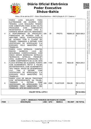 Ilhéus, 26 de abril de 2017 – Diário Oficial Eletrônico – ANO II| Edição N. 011, Caderno 1
Avenida Brasil, n. 90, Conquista, Ilhéus-BA |CEP 45650-290 |Fone: 73 3234-3500
Página | 10
Diário Oficial Eletrônico
Poder Executivo
Ilhéus-Bahia
4
PARES LUVA ISOLANTE PARA
ELETRICIDADE (DE ACORDO COM
TENSÃO). LUVA ISOLAÇÃO/ TENSÃO
COM COBERTURA PARA 26.500 VOLTS
PRODUZIDA COM COMPOSTOS
RESISTENTES A OZÔNIO (TIPO II),
GARANTE MAIOR VIDA ÚTIL MANTENDO
A PERFORMANCE DE PROTEÇÃO;
FABRICADAS DE ACORDO COM A
ABNT/NBR 106222, ESPECIFICAÇÕES
DE ACORDO COM A CLASSE DE
TENSÃO, TAMANHOS A DEFINIR. COM
CERTIFICADO DE APROVAÇÃO C.A
EXPEDIDO PELO MINISTÉRIO DO
TRABALHO.
UNI 30 PROTS R$686,33 R$20.589,9
0
5
PARES LUVA NITRILICA, CONTRA
RISCOS QUÍMICOS. LUVA DE
SEGURANÇA CONFECCIONADA COM
CINCO DEDOS BORRACHA NITRÍLICA
"BORRACHA NITRÍLICA PREMIUM"
GRAU ALIMENTÍCIO, ESPESSURA DE
0,28MM, COMPRIMENTO DE 33 CM, SEM
FLOCO INTERNO DE ALGODÃO, PUNHO
COM ACABAMENTO "RETO" E PALMA
ANTIDERRAPANTE COM ACABAMENTO
TIPO "AREIA". NÍVEIS DE DESEMPENHO
3101. TAM. À DEFINIR. COM
CERTIFICADO DE APROVAÇÃO C.A
EXPEDIDO PELO MINISTÉRIO DO
TRABALHO.
UNI 1100 VOLK R$22,00 R$24.200,0
0
6
PARES LUVA DE MALHA TRICOTADA
COM ANTIDERRAPANTE NA PALMA,
TAMANHO A DEFINIR. COM
CERTIFICADO DE APROVAÇÃO C.A
EXPEDIDO PELO MINISTERIO DO
TRABALHO - MTE NO CORPO DO EPI
UNI 2500 PLASTCOR R$4,99 R$12.475,0
0
VALOR TOTAL LOTE 2 R$122.508,4
0
LOTE 7 - MANGAS E PEREIRAS EM RASPA DE COURO
ITEM DESCRIÇÃO UND QTD MARCA R$ UNIT R$ TOTAL
DocumentoAssinadoDigitalmentepor:MARIOALEXANDRECORREADESOUSA
Acesseem:https://e.tcm.ba.gov.br/epp/validaDoc.seamCódigododocumento:5ca8dadc-9a39-49c7-9838-b1483ed7d0c7
 