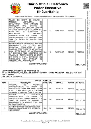 Ilhéus, 26 de abril de 2017 – Diário Oficial Eletrônico – ANO II| Edição N. 011, Caderno 1
Avenida Brasil, n. 90, Conquista, Ilhéus-BA |CEP 45650-290 |Fone: 73 3234-3500
Página | 11
Diário Oficial Eletrônico
Poder Executivo
Ilhéus-Bahia
1
MANGA DE RASPA DE COURO -
MODELO: VESTIMENTA DE
SEGURANÇA; - TIPO: MANGOTE DE
PROTEÇÃO DPS BRAÇOS E
ANTEBRAÇOS DO ÚSUARIO CONTRA
AGENTES ABRASIVOS E ESCORIANTES,
PARA USO EM SOLDAGENS E
PROCESSOS SIMILARES,
CONFECCIONADA EM RASPA DE
COURO BOVINO E FECHAMENTO COM
TIRA EM RASPA DE COURO COM
VELCRO.
UNI 12 PLASTCOR R$64,00 R$768,00
2
PERNEIRAS DE RASPA DE COURO COM
FECHAMENTO EM VELCRO, QUE
PERMITAM REGULAGEM E NÃO
POSSUIR COMPONENTES METÁLICOS.
COM CERTIFICADO DE APROVAÇÃO
C.A EXPEDIDO PELO MINISTERIO DO
TRABALHO - TEM NO CORPO DO EPI,Nº
DO LOTE E CÓPIA IMPRESSA DO
FABRICANTE COM ENTREGA DE
AMOSTRA PARA APROVAÇÃO.
UNI 12 PLASTCOR R$64,90 R$778,80
VALOR TOTAL LOTE 7
R$1.546,80
LICITA BRASIL COMERCIO DE PRODUTOS ME
AV. VIANA BANDEIRA, 119, SALA 04, BAIRRO: CENTRO – SANTO AMARO/BA – TEL. (71) 3026-5505
CEP 44.200-000
CNPJ: 17.279.745/0001-34
LOTE 5 - AVENTAIS
ITEM DESCRIÇÃO UND QTD MARCA R$ UNIT R$ TOTAL
1
AVENTAL DE PROTEÇÃO
CONFECCIONADO EM RASPA DE
COURO COM TIRAS EM RASPA PARA
AJUSTTE NO PESCOÇO E CINTURA
SEM MANGA TAMANHO 100CM X 60CM.
UNI 50 VALCAN R$55,79
R$2.789,50
2
AVENTAL DE SEGURANÇA
CONFECCIONADO EM RASPA DE
COURO BOVINO COM FECHAMENTO EM
TIRAS DE RASPA DE BOVINO E
FECHAMENTO EM VELCRO COM 1,60M
DE COMPRIMENTO.
UNI 50 VALCAN R$74,83
R$3.741,50
3
AVENTAL EM RASPA DE COURO COM
MANGAS EMBUTIDOS TIPO BARBEIRO
120 X 060 MT.
UNI 30 VALCAN R$79,74
R$2.392,20
VALOR TOTAL LOTE 5
R$8.923,20
DocumentoAssinadoDigitalmentepor:MARIOALEXANDRECORREADESOUSA
Acesseem:https://e.tcm.ba.gov.br/epp/validaDoc.seamCódigododocumento:5ca8dadc-9a39-49c7-9838-b1483ed7d0c7
 