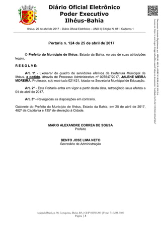 Ilhéus, 26 de abril de 2017 – Diário Oficial Eletrônico – ANO II| Edição N. 011, Caderno 1
Avenida Brasil, n. 90, Conquista, Ilhéus-BA |CEP 45650-290 |Fone: 73 3234-3500
Página | 3
Diário Oficial Eletrônico
Poder Executivo
Ilhéus-Bahia
Portaria n. 124 de 25 de abril de 2017
O Prefeito do Município de Ilhéus, Estado da Bahia, no uso de suas atribuições
legais,
R E S O L V E:
Art. 1º - Exonerar do quadro de servidores efetivos da Prefeitura Municipal de
Ilhéus, a pedido, através de Processo Administrativo nº 007647/2017, JALENE MEIRA
MOREIRA, Professor, sob matrícula 021421, lotada na Secretaria Municipal de Educação.
Art. 2º - Esta Portaria entra em vigor a partir desta data, retroagindo seus efeitos a
04 de abril de 2017.
Art. 3º - Revogadas as disposições em contrario.
Gabinete do Prefeito do Município de Ilhéus, Estado da Bahia, em 25 de abril de 2017,
482º da Capitania e 135º de elevação à Cidade.
MARIO ALEXANDRE CORREA DE SOUSA
Prefeito
BENTO JOSE LIMA NETO
Secretário de Administração
DocumentoAssinadoDigitalmentepor:MARIOALEXANDRECORREADESOUSA
Acesseem:https://e.tcm.ba.gov.br/epp/validaDoc.seamCódigododocumento:5ca8dadc-9a39-49c7-9838-b1483ed7d0c7
 