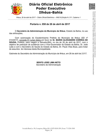 Ilhéus, 26 de abril de 2017 – Diário Oficial Eletrônico – ANO II| Edição N. 011, Caderno 1
Avenida Brasil, n. 90, Conquista, Ilhéus-BA |CEP 45650-290 |Fone: 73 3234-3500
Página | 4
Diário Oficial Eletrônico
Poder Executivo
Ilhéus-Bahia
Portaria n. 058 de 26 de abril de 2017
O Secretário de Administração do Município de Ilhéus, Estado da Bahia, no uso
das atribuições,
Com autorização do Excelentíssimo Prefeito do Município de Ilhéus (SD nº
014/2017), concede 01 (uma) diária em favor do Sr. MARIO ALEXANDRE CORREA DE
SOUSA, Prefeito, para viagem a Salvador(BA), no dia de 26 de abril de 2017, com o
objetivo de participar de audiência com o Vice-Governador do Estado da Bahia, Sr. João
Leão e com o Secretário de Saúde do Estado da Bahia, Dr. Paulo Vilas Boas, para tratar
de assuntos de interesse desta Municipalidade.
Gabinete do Secretário de Administração do Município de Ilhéus, em 26 de abril de 2.017.
BENTO JOSE LIMA NETO
Secretário de Administração
DocumentoAssinadoDigitalmentepor:MARIOALEXANDRECORREADESOUSA
Acesseem:https://e.tcm.ba.gov.br/epp/validaDoc.seamCódigododocumento:5ca8dadc-9a39-49c7-9838-b1483ed7d0c7
 