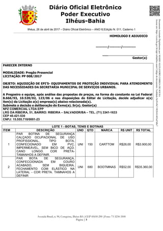 Ilhéus, 26 de abril de 2017 – Diário Oficial Eletrônico – ANO II| Edição N. 011, Caderno 1
Avenida Brasil, n. 90, Conquista, Ilhéus-BA |CEP 45650-290 |Fone: 73 3234-3500
Página | 5
Diário Oficial Eletrônico
Poder Executivo
Ilhéus-Bahia
HOMOLOGO E ADJUDICO
---------/---------/----------
___________________________
Gestor(a)
PARECER INTERNO
MODALIDADE: Pregão Presencial
LICITAÇÃO: PP 008/2017
OBJETO: AQUISIÇÃO DE EPI’S- EQUIPAMENTOS DE PROTEÇÃO INDIVIDUAL PARA ATENDIMENTO
DAS NECESSIDADES DA SECRETARIA MUNICIPAL DE SERVIÇOS URBANOS.
A Pregoeiro e equipe, após análise das propostas de preços, na forma do constante na Lei Federal
8.666/93, 10.520/02, 123/06 e nas disposições do Edital de Licitação, decide adjudicar o(s)
iten(s) da Licitação a(s) empresa(s) abaixo relacionada(s).
Submete a decisão e deliberação do Exmo(a). Sr(a). Gestor(a)
NPZ COMERCIAL LTDA EPP
LRG DA RIBEIRA, 51, BAIRRO: RIBEIRA – SALVADOR/BA – TEL. (71) 3341-1633
CEP 40.421-530
CNPJ: 15.555.718/0001-23
LOTE 1 - BOTAS, TENIS E BOTINAS
ITEM DESCRIÇÃO UND QTD MARCA R$ UNIT R$ TOTAL
1
PAR BOTINA DE SEGURANÇA
CALÇADO OCUPACIONAL DE USO
PROFISSIONAL, TIPO BOTA,
CONFECIONADO EM PVC,
IMPERMEÁVEL, SEM BICO DE AÇO.
CANO LONGO. COR PRETA-
TAMANHOS A DEFINIR.
UNI 150 CARTTOM R$26,00 R$3.900,00
2
PAR BOTA DE SEGURANÇA,
CONFECCIONADA EM COURO
ACABADO, SEM BIQUEIRA,
FECHAMENTO COM ELÁSTICO NA
LATERAL - COR PRETA. TAMNAHOS A
DEFINIR
UNI 680 BOOTMINAS R$52,00 R$35.360,00
DocumentoAssinadoDigitalmentepor:MARIOALEXANDRECORREADESOUSA
Acesseem:https://e.tcm.ba.gov.br/epp/validaDoc.seamCódigododocumento:5ca8dadc-9a39-49c7-9838-b1483ed7d0c7
 