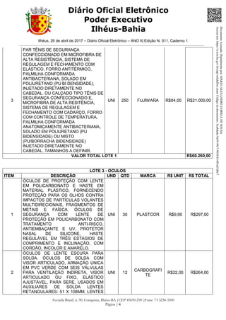 Ilhéus, 26 de abril de 2017 – Diário Oficial Eletrônico – ANO II| Edição N. 011, Caderno 1
Avenida Brasil, n. 90, Conquista, Ilhéus-BA |CEP 45650-290 |Fone: 73 3234-3500
Página | 6
Diário Oficial Eletrônico
Poder Executivo
Ilhéus-Bahia
3
PAR TÊNIS DE SEGURANÇA
CONFECCIONADO EM MICROFIBRA DE
ALTA RESISTÊNCIA, SISTEMA DE
REGULAGEM E FECHAMENTO COM
ELÁSTICO, FORRO ANTITÉRMICO,
PALMILHA CONFORMADA
ANTIBACTERIANA, SOLADO EM
POLIURETANO (PU BI DENSIDADE),
INJETADO DIRETAMENTE NO
CABEDAL. OU CALÇADO TIPO TÊNIS DE
SEGURANÇA CONFECCIONADO E,
MICROFIBRA DE ALTA RESITÊNCIA,
SISTEMA DE REGULAGEM E
FECHAMENTO COM CADARÇO, FORRO
COM CONTROLE DE TEMPERATURA,
PALMILHA CONFORMADA
ANATOMICAMENTE ANTIBACTERIANA,
SOLADO EM POLIURETANO (PU
BIDENSIDADE) OU MISTO
(PU/BORRACHA BIDENSIDADE)
INJETADO DIRETAMENTE NO
CABEDAL. TAMANHOS A DEFINIR.
UNI 250 FUJIWARA R$84,00 R$21.000,00
VALOR TOTAL LOTE 1 R$60.260,00
LOTE 3 - OCULOS
ITEM DESCRIÇÃO UND QTD MARCA R$ UNIT R$ TOTAL
1
ÓCULOS DE PROTEÇÃO COM LENTE
EM POLICARBONATO E HASTE EM
MATERIAL PLÁSTICO, FORNECENDO
PROTEÇÃO PARA OS OLHOS CONTRA
IMPACTOS DE PARTÍCULAS VOLANTES
MULTIDIRECIONAIS, FRAGMENTOS DE
METAIS E FAÍSCA. ÓCULOS DE
SEGURANÇA COM LENTE DE
PROTEÇÃO EM POLICARBONATO COM
TRATAMENTO ANTI-RISCO,
ANTIEMBAÇANTE E UV, PROTETOR
NASAL DE SILICONE, HASTE
REGULÁVEL EM TRÊS ESTÁGIOS DE
COMPRIMENTO E INCLINAÇÃO, COM
CORDÃO, INCOLOR E AMARELO.
UNI 30 PLASTCOR R$9,90 R$297,00
2
ÓCULOS DE LENTE ESCURA PARA
SOLDA. ÓCULOS DE SOLDA COM
VISOR ARTICULADO, ARMAÇÃO ÚNICA
EM PVC VERDE COM SEIS VÁLVULAS
PARA VENTILAÇÃO INDIRETA, VISOR
ARTICULADO OU FIXO, ELÁSTICO
AJUSTÁVEL, PARA SERE, USADOS EM
AUXILIARES DE SOLDA LENTES
RETANGULARES: 51 X 108MM. LENTES
UNI 12
CARBOGRAFI
TE
R$22,00 R$264,00
DocumentoAssinadoDigitalmentepor:MARIOALEXANDRECORREADESOUSA
Acesseem:https://e.tcm.ba.gov.br/epp/validaDoc.seamCódigododocumento:5ca8dadc-9a39-49c7-9838-b1483ed7d0c7
 