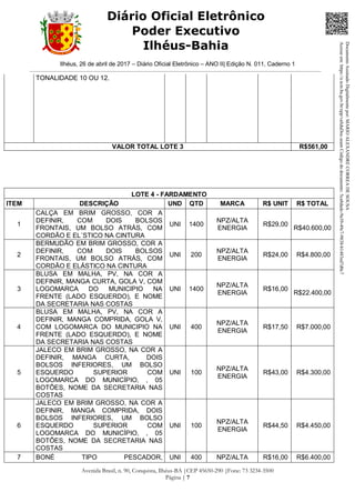 Ilhéus, 26 de abril de 2017 – Diário Oficial Eletrônico – ANO II| Edição N. 011, Caderno 1
Avenida Brasil, n. 90, Conquista, Ilhéus-BA |CEP 45650-290 |Fone: 73 3234-3500
Página | 7
Diário Oficial Eletrônico
Poder Executivo
Ilhéus-Bahia
TONALIDADE 10 OU 12.
VALOR TOTAL LOTE 3 R$561,00
LOTE 4 - FARDAMENTO
ITEM DESCRIÇÃO UND QTD MARCA R$ UNIT R$ TOTAL
1
CALÇA EM BRIM GROSSO, COR A
DEFINIR, COM DOIS BOLSOS
FRONTAIS, UM BOLSO ATRÁS, COM
CORDÃO E EL´STICO NA CINTURA
UNI 1400
NPZ/ALTA
ENERGIA
R$29,00
R$40.600,00
2
BERMUDÃO EM BRIM GROSSO, COR A
DEFINIR, COM DOIS BOLSOS
FRONTAIS, UM BOLSO ATRÁS, COM
CORDÃO E ELÁSTICO NA CINTURA
UNI 200
NPZ/ALTA
ENERGIA
R$24,00 R$4.800,00
3
BLUSA EM MALHA, PV, NA COR A
DEFINIR, MANGA CURTA, GOLA V, COM
LOGOMARCA DO MUNICIPIO NA
FRENTE (LADO ESQUERDO), E NOME
DA SECRETARIA NAS COSTAS
UNI 1400
NPZ/ALTA
ENERGIA
R$16,00
R$22.400,00
4
BLUSA EM MALHA, PV, NA COR A
DEFINIR, MANGA COMPRIDA, GOLA V,
COM LOGOMARCA DO MUNICIPIO NA
FRENTE (LADO ESQUERDO), E NOME
DA SECRETARIA NAS COSTAS
UNI 400
NPZ/ALTA
ENERGIA
R$17,50 R$7.000,00
5
JALECO EM BRIM GROSSO, NA COR A
DEFINIR, MANGA CURTA, DOIS
BOLSOS INFERIORES, UM BOLSO
ESQUERDO SUPERIOR COM
LOGOMARCA DO MUNICÍPIO, , 05
BOTÕES, NOME DA SECRETARIA NAS
COSTAS
UNI 100
NPZ/ALTA
ENERGIA
R$43,00 R$4.300,00
6
JALECO EM BRIM GROSSO, NA COR A
DEFINIR, MANGA COMPRIDA, DOIS
BOLSOS INFERIORES, UM BOLSO
ESQUERDO SUPERIOR COM
LOGOMARCA DO MUNICÍPIO, , 05
BOTÕES, NOME DA SECRETARIA NAS
COSTAS
UNI 100
NPZ/ALTA
ENERGIA
R$44,50 R$4.450,00
7 BONÉ TIPO PESCADOR, UNI 400 NPZ/ALTA R$16,00 R$6.400,00
DocumentoAssinadoDigitalmentepor:MARIOALEXANDRECORREADESOUSA
Acesseem:https://e.tcm.ba.gov.br/epp/validaDoc.seamCódigododocumento:5ca8dadc-9a39-49c7-9838-b1483ed7d0c7
 