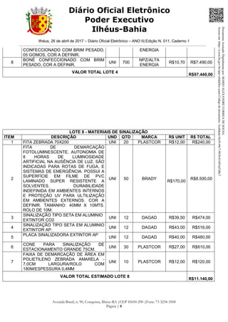 Ilhéus, 26 de abril de 2017 – Diário Oficial Eletrônico – ANO II| Edição N. 011, Caderno 1
Avenida Brasil, n. 90, Conquista, Ilhéus-BA |CEP 45650-290 |Fone: 73 3234-3500
Página | 8
Diário Oficial Eletrônico
Poder Executivo
Ilhéus-Bahia
CONFECCIONADO COM BRIM PESADO,
05 GOMOS, COR A DEFINIR.
ENERGIA
8
BONÉ CONFECCIONADO COM BRIM
PESADO, COR A DEFINIR.
UNI 700
NPZ/ALTA
ENERGIA
R$10,70 R$7.490,00
VALOR TOTAL LOTE 4
R$97.440,00
LOTE 8 - MATERIAIS DE SINALIZAÇÃO
ITEM DESCRIÇÃO UND QTD MARCA R$ UNIT R$ TOTAL
1 FITA ZEBRADA 70X200 UNI 20 PLASTCOR R$12,00 R$240,00
2
FITA DE DEMARCAÇÃO
FOTOLUMINESCENTE, AUTONOMIA DE
8 HORAS DE LUMINOSIDADE
ARTIFICIAL NA AUSÊNCIA DE LUZ, SÃO
INDICADAS PARA ROTAS DE FUGA, E
SISTEMAS DE EMERGÊNCIA. POSSUI A
SUPERFÍCIE EM FILME DE PVC
LAMINADO SUPER RESISTENTE A
SOLVENTES. DURABILIDADE
INDEFINIDA EM AMBIENTES INTERNOS
E PROTEÇÃO UV PARA ULTILIZAÇÃO
EM AMBIENTES EXTERNOS. COR A
DEFINIR. TAMANHO: 40MM X 10MTS.
ROLO DE 10M.
UNI 50 BRADY
R$170,00
R$8.500,00
3
SINALIZAÇÃO TIPO SETA EM ALUMINIO
EXTINTOR CO2
UNI 12 DAGAD R$39,50 R$474,00
4
SINALIZAÇÃO TIPO SETA EM ALUMINIO
EXTINTOR AP.
UNI 12 DAGAD R$43,00 R$516,00
5
PLACA SINALIZADORA EXTINTOR AP
UNI 12 DAGAD R$40,00 R$480,00
6
CONE PARA SINALIZAÇÃO DE
ESTACIONAMENTO GRANDE 75CM.
UNI 30 PLASTCOR R$27,00 R$810,00
7
FAIXA DE DEMARCAÇÃO DE ÁREA EM
POLIETILENO ZEBRADA AMARELA -
7,0CM LARGURA/ROLO COM
180M/ESPESSURA 0,4MM
UNI 10 PLASTCOR R$12,00 R$120,00
VALOR TOTAL ESTIMADO LOTE 8
R$11.140,00
DocumentoAssinadoDigitalmentepor:MARIOALEXANDRECORREADESOUSA
Acesseem:https://e.tcm.ba.gov.br/epp/validaDoc.seamCódigododocumento:5ca8dadc-9a39-49c7-9838-b1483ed7d0c7
 