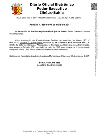 Ilhéus, 02 de maio de 2017 – Diário Oficial Eletrônico – ANO II| Edição N. 013, Caderno 1
Avenida Brasil, n. 90, Conquista, Ilhéus-BA |CEP 45650-290 |Fone: 73 3234-3500
Página | 10
Diário Oficial Eletrônico
Poder Executivo
Ilhéus-Bahia
Portaria n. 059 de 02 de maio de 2017
O Secretário de Administração do Município de Ilhéus, Estado da Bahia, no uso
das atribuições,
Com autorização do Excelentíssimo Prefeito do Município de Ilhéus (SD nº
005/2017), concede 01 (uma) diária em favor do Sr. ANDERSON NOGUEIRA SOUZA,
Chefe de Setor de Compras, Almoxarifado e Serviços, na Secretaria de Administração,
para viagem a Salvador (BA), no dia 02 de maio de 2017, para entrega de documentos do
Programa Minha Casa Minha Vida da Zona Rural deste município.
Gabinete do Secretário de Administração do Município de Ilhéus, em 02 de maio de 2.017.
Bento José Lima Neto
Secretário de Administração
DocumentoAssinadoDigitalmentepor:MARIOALEXANDRECORREADESOUSA
Acesseem:http://e.tcm.ba.gov.br/epp/validaDoc.seamCódigododocumento:d2ad50f8-31c5-452d-86ab-593236c3ae73
 