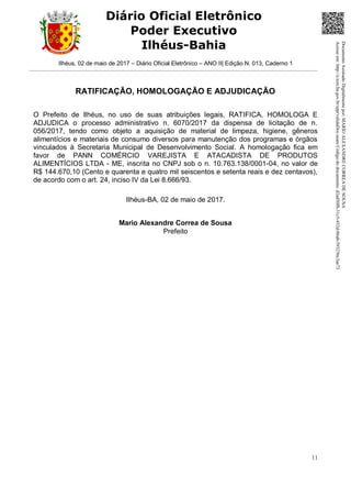 Ilhéus, 02 de maio de 2017 – Diário Oficial Eletrônico – ANO II| Edição N. 013, Caderno 1
11
Diário Oficial Eletrônico
Poder Executivo
Ilhéus-Bahia
RATIFICAÇÃO, HOMOLOGAÇÃO E ADJUDICAÇÃO
O Prefeito de Ilhéus, no uso de suas atribuições legais, RATIFICA, HOMOLOGA E
ADJUDICA o processo administrativo n. 6070/2017 da dispensa de licitação de n.
056/2017, tendo como objeto a aquisição de material de limpeza, higiene, gêneros
alimentícios e materiais de consumo diversos para manutenção dos programas e órgãos
vinculados à Secretaria Municipal de Desenvolvimento Social. A homologação fica em
favor de PANN COMÉRCIO VAREJISTA E ATACADISTA DE PRODUTOS
ALIMENTÍCIOS LTDA - ME, inscrita no CNPJ sob o n. 10.763.138/0001-04, no valor de
R$ 144.670,10 (Cento e quarenta e quatro mil seiscentos e setenta reais e dez centavos),
de acordo com o art. 24, inciso IV da Lei 8.666/93.
Ilhéus-BA, 02 de maio de 2017.
Mario Alexandre Correa de Sousa
Prefeito
DocumentoAssinadoDigitalmentepor:MARIOALEXANDRECORREADESOUSA
Acesseem:http://e.tcm.ba.gov.br/epp/validaDoc.seamCódigododocumento:d2ad50f8-31c5-452d-86ab-593236c3ae73
 