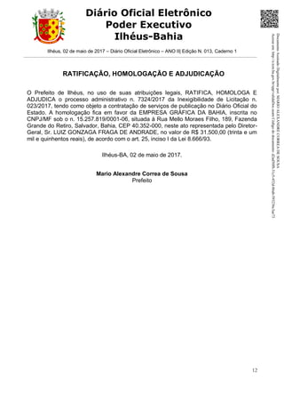 Ilhéus, 02 de maio de 2017 – Diário Oficial Eletrônico – ANO II| Edição N. 013, Caderno 1
12
Diário Oficial Eletrônico
Poder Executivo
Ilhéus-Bahia
RATIFICAÇÃO, HOMOLOGAÇÃO E ADJUDICAÇÃO
O Prefeito de Ilhéus, no uso de suas atribuições legais, RATIFICA, HOMOLOGA E
ADJUDICA o processo administrativo n. 7324/2017 da Inexigibilidade de Licitação n.
023/2017, tendo como objeto a contratação de serviços de publicação no Diário Oficial do
Estado. A homologação fica em favor da EMPRESA GRÁFICA DA BAHIA, inscrita no
CNPJ/MF sob o n. 15.257.819/0001-06, situada à Rua Mello Moraes Filho, 189, Fazenda
Grande do Retiro, Salvador, Bahia, CEP 40.352-000, neste ato representada pelo Diretor-
Geral, Sr. LUIZ GONZAGA FRAGA DE ANDRADE, no valor de R$ 31.500,00 (trinta e um
mil e quinhentos reais), de acordo com o art. 25, inciso I da Lei 8.666/93.
Ilhéus-BA, 02 de maio de 2017.
Mario Alexandre Correa de Sousa
Prefeito
DocumentoAssinadoDigitalmentepor:MARIOALEXANDRECORREADESOUSA
Acesseem:http://e.tcm.ba.gov.br/epp/validaDoc.seamCódigododocumento:d2ad50f8-31c5-452d-86ab-593236c3ae73
 