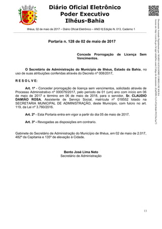 Ilhéus, 02 de maio de 2017 – Diário Oficial Eletrônico – ANO II| Edição N. 013, Caderno 1
13
Diário Oficial Eletrônico
Poder Executivo
Ilhéus-Bahia
Portaria n. 128 de 02 de maio de 2017
Concede Prorrogação de Licença Sem
Vencimentos.
O Secretário de Administração do Município de Ilhéus, Estado da Bahia, no
uso de suas atribuições conferidas através do Decreto nº 008/2017,
R E S O L V E:
Art. 1º - Conceder prorrogação de licença sem vencimentos, solicitado através de
Processo Administrativo nº 000076/2017, pelo período de 01 (um) ano com início em 06
de maio de 2017 e término em 06 de maio de 2018, para o servidor, Sr. CLAUDIO
DAMIÃO ROSA, Assistente de Serviço Social, matrícula nº 018552 lotado na
SECRETARIA MUNICIPAL DE ADMINISTRAÇÃO, deste Município, com fulcro no art.
119, da Lei nº 3.760/2016.
Art. 2º - Esta Portaria entra em vigor a partir do dia 05 de maio de 2017.
Art. 3º - Revogadas as disposições em contrario.
Gabinete do Secretário de Administração do Município de Ilhéus, em 02 de maio de 2.017,
482º da Capitania e 135º de elevação à Cidade.
Bento José Lima Neto
Secretário de Administração DocumentoAssinadoDigitalmentepor:MARIOALEXANDRECORREADESOUSA
Acesseem:http://e.tcm.ba.gov.br/epp/validaDoc.seamCódigododocumento:d2ad50f8-31c5-452d-86ab-593236c3ae73
 