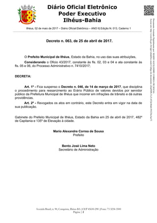 Ilhéus, 02 de maio de 2017 – Diário Oficial Eletrônico – ANO II| Edição N. 013, Caderno 1
Avenida Brasil, n. 90, Conquista, Ilhéus-BA |CEP 45650-290 |Fone: 73 3234-3500
Página | 2
Diário Oficial Eletrônico
Poder Executivo
Ilhéus-Bahia
Decreto n. 063, de 25 de abril de 2017.
O Prefeito Municipal de Ilhéus, Estado da Bahia, no uso das suas atribuições,
Considerando o Oficio 43/2017, constante às fls. 02, 03 e 04 e ata constante às
fls. 05 e 06, do Processo Administrativo n. 7410/2017;
DECRETA:
Art. 1º - Fica suspenso o Decreto n. 046, de 14 de março de 2017, que disciplina
o procedimento para ressarcimento ao Erário Público de valores devidos por servidor
público da Prefeitura Municipal de Ilhéus que incorrer em infrações de trânsito e dá outras
providências.
Art. 2º - Revogados os atos em contrário, este Decreto entra em vigor na data de
sua publicação.
Gabinete do Prefeito Municipal de Ilhéus, Estado da Bahia em 25 de abril de 2017, 482º
de Capitania e 135º de Elevação à cidade.
Mario Alexandre Correa de Sousa
Prefeito
Bento José Lima Neto
Secretário de Administração
DocumentoAssinadoDigitalmentepor:MARIOALEXANDRECORREADESOUSA
Acesseem:http://e.tcm.ba.gov.br/epp/validaDoc.seamCódigododocumento:d2ad50f8-31c5-452d-86ab-593236c3ae73
 