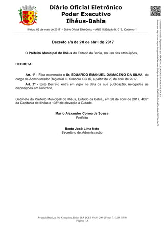 Ilhéus, 02 de maio de 2017 – Diário Oficial Eletrônico – ANO II| Edição N. 013, Caderno 1
Avenida Brasil, n. 90, Conquista, Ilhéus-BA |CEP 45650-290 |Fone: 73 3234-3500
Página | 3
Diário Oficial Eletrônico
Poder Executivo
Ilhéus-Bahia
Decreto s/n de 20 de abril de 2017
O Prefeito Municipal de Ilhéus do Estado da Bahia, no uso das atribuições,
DECRETA:
Art. 1º - Fica exonerado o Sr. EDUARDO EMANUEL DAMACENO DA SILVA, do
cargo de Administrador Regional III, Símbolo CC IX, a partir de 20 de abril de 2017.
Art. 2º - Este Decreto entra em vigor na data da sua publicação, revogadas as
disposições em contrário.
Gabinete do Prefeito Municipal de Ilhéus, Estado da Bahia, em 20 de abril de 2017, 482º
da Capitania de Ilhéus e 135º de elevação à Cidade.
Mario Alexandre Correa de Sousa
Prefeito
Bento José Lima Neto
Secretário de Administração
DocumentoAssinadoDigitalmentepor:MARIOALEXANDRECORREADESOUSA
Acesseem:http://e.tcm.ba.gov.br/epp/validaDoc.seamCódigododocumento:d2ad50f8-31c5-452d-86ab-593236c3ae73
 