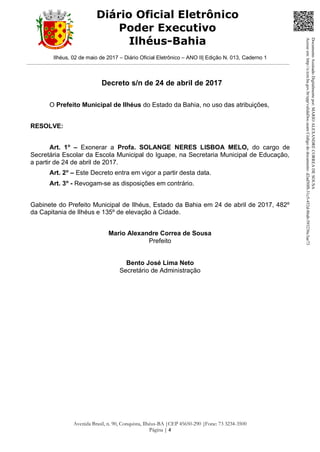 Ilhéus, 02 de maio de 2017 – Diário Oficial Eletrônico – ANO II| Edição N. 013, Caderno 1
Avenida Brasil, n. 90, Conquista, Ilhéus-BA |CEP 45650-290 |Fone: 73 3234-3500
Página | 4
Diário Oficial Eletrônico
Poder Executivo
Ilhéus-Bahia
Decreto s/n de 24 de abril de 2017
O Prefeito Municipal de Ilhéus do Estado da Bahia, no uso das atribuições,
RESOLVE:
Art. 1o
– Exonerar a Profa. SOLANGE NERES LISBOA MELO, do cargo de
Secretária Escolar da Escola Municipal do Iguape, na Secretaria Municipal de Educação,
a partir de 24 de abril de 2017.
Art. 2o
– Este Decreto entra em vigor a partir desta data.
Art. 3o
- Revogam-se as disposições em contrário.
Gabinete do Prefeito Municipal de Ilhéus, Estado da Bahia em 24 de abril de 2017, 482º
da Capitania de Ilhéus e 135º de elevação à Cidade.
Mario Alexandre Correa de Sousa
Prefeito
Bento José Lima Neto
Secretário de Administração
DocumentoAssinadoDigitalmentepor:MARIOALEXANDRECORREADESOUSA
Acesseem:http://e.tcm.ba.gov.br/epp/validaDoc.seamCódigododocumento:d2ad50f8-31c5-452d-86ab-593236c3ae73
 