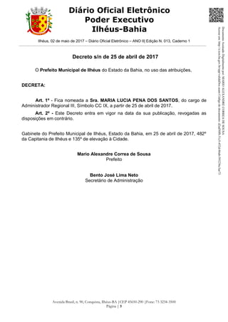 Ilhéus, 02 de maio de 2017 – Diário Oficial Eletrônico – ANO II| Edição N. 013, Caderno 1
Avenida Brasil, n. 90, Conquista, Ilhéus-BA |CEP 45650-290 |Fone: 73 3234-3500
Página | 5
Diário Oficial Eletrônico
Poder Executivo
Ilhéus-Bahia
Decreto s/n de 25 de abril de 2017
O Prefeito Municipal de Ilhéus do Estado da Bahia, no uso das atribuições,
DECRETA:
Art. 1º - Fica nomeada a Sra. MARIA LUCIA PENA DOS SANTOS, do cargo de
Administrador Regional III, Símbolo CC IX, a partir de 25 de abril de 2017.
Art. 2º - Este Decreto entra em vigor na data da sua publicação, revogadas as
disposições em contrário.
Gabinete do Prefeito Municipal de Ilhéus, Estado da Bahia, em 25 de abril de 2017, 482º
da Capitania de Ilhéus e 135º de elevação à Cidade.
Mario Alexandre Correa de Sousa
Prefeito
Bento José Lima Neto
Secretário de Administração
DocumentoAssinadoDigitalmentepor:MARIOALEXANDRECORREADESOUSA
Acesseem:http://e.tcm.ba.gov.br/epp/validaDoc.seamCódigododocumento:d2ad50f8-31c5-452d-86ab-593236c3ae73
 