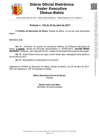 Ilhéus, 02 de maio de 2017 – Diário Oficial Eletrônico – ANO II| Edição N. 013, Caderno 1
Avenida Brasil, n. 90, Conquista, Ilhéus-BA |CEP 45650-290 |Fone: 73 3234-3500
Página | 6
Diário Oficial Eletrônico
Poder Executivo
Ilhéus-Bahia
Portaria n. 124 de 25 de abril de 2017
O Prefeito do Município de Ilhéus, Estado da Bahia, no uso de suas atribuições
legais,
R E S O L V E:
Art. 1º - Exonerar do quadro de servidores efetivos da Prefeitura Municipal de
Ilhéus, a pedido, através de Processo Administrativo n. 007647/2017, JALENE MEIRA
MOREIRA, Professor, sob matrícula 021421, lotada na Secretaria Municipal de Educação.
Art. 2º - Esta Portaria entra em vigor a partir desta data, retroagindo seus efeitos a
04 de abril de 2017.
Art. 3º - Revogadas as disposições em contrario.
Gabinete do Prefeito do Município de Ilhéus, Estado da Bahia, em 25 de abril de 2017,
482º da Capitania e 135º de elevação à Cidade.
Mario Alexandre Correa de Sousa
Prefeito
Bento José Lima Neto
Secretário de Administração
DocumentoAssinadoDigitalmentepor:MARIOALEXANDRECORREADESOUSA
Acesseem:http://e.tcm.ba.gov.br/epp/validaDoc.seamCódigododocumento:d2ad50f8-31c5-452d-86ab-593236c3ae73
 