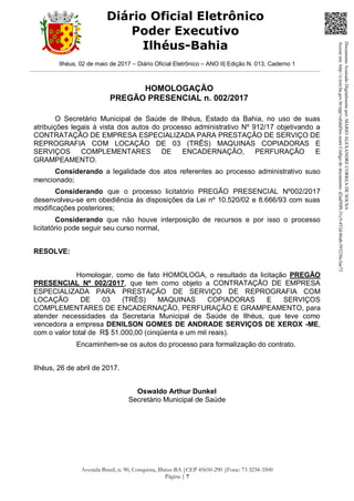 Ilhéus, 02 de maio de 2017 – Diário Oficial Eletrônico – ANO II| Edição N. 013, Caderno 1
Avenida Brasil, n. 90, Conquista, Ilhéus-BA |CEP 45650-290 |Fone: 73 3234-3500
Página | 7
Diário Oficial Eletrônico
Poder Executivo
Ilhéus-Bahia
HOMOLOGAÇÃO
PREGÃO PRESENCIAL n. 002/2017
O Secretário Municipal de Saúde de Ilhéus, Estado da Bahia, no uso de suas
atribuições legais à vista dos autos do processo administrativo Nº 912/17 objetivando a
CONTRATAÇÃO DE EMPRESA ESPECIALIZADA PARA PRESTAÇÃO DE SERVIÇO DE
REPROGRAFIA COM LOCAÇÃO DE 03 (TRÊS) MAQUINAS COPIADORAS E
SERVIÇOS COMPLEMENTARES DE ENCADERNAÇÃO, PERFURAÇÃO E
GRAMPEAMENTO.
Considerando a legalidade dos atos referentes ao processo administrativo suso
mencionado;
Considerando que o processo licitatório PREGÃO PRESENCIAL Nº002/2017
desenvolveu-se em obediência às disposições da Lei nº 10.520/02 e 8.666/93 com suas
modificações posteriores;
Considerando que não houve interposição de recursos e por isso o processo
licitatório pode seguir seu curso normal,
RESOLVE:
Homologar, como de fato HOMOLOGA, o resultado da licitação PREGÃO
PRESENCIAL Nº 002/2017, que tem como objeto a CONTRATAÇÃO DE EMPRESA
ESPECIALIZADA PARA PRESTAÇÃO DE SERVIÇO DE REPROGRAFIA COM
LOCAÇÃO DE 03 (TRÊS) MAQUINAS COPIADORAS E SERVIÇOS
COMPLEMENTARES DE ENCADERNAÇÃO, PERFURAÇÃO E GRAMPEAMENTO, para
atender necessidades da Secretaria Municipal de Saúde de Ilhéus, que teve como
vencedora a empresa DENILSON GOMES DE ANDRADE SERVIÇOS DE XEROX -ME,
com o valor total de R$ 51.000,00 (cinqüenta e um mil reais).
Encaminhem-se os autos do processo para formalização do contrato.
Ilhéus, 26 de abril de 2017.
Oswaldo Arthur Dunkel
Secretário Municipal de Saúde
DocumentoAssinadoDigitalmentepor:MARIOALEXANDRECORREADESOUSA
Acesseem:http://e.tcm.ba.gov.br/epp/validaDoc.seamCódigododocumento:d2ad50f8-31c5-452d-86ab-593236c3ae73
 