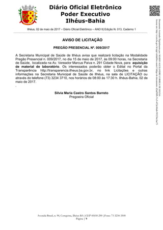 Ilhéus, 02 de maio de 2017 – Diário Oficial Eletrônico – ANO II| Edição N. 013, Caderno 1
Avenida Brasil, n. 90, Conquista, Ilhéus-BA |CEP 45650-290 |Fone: 73 3234-3500
Página | 9
Diário Oficial Eletrônico
Poder Executivo
Ilhéus-Bahia
AVISO DE LICITAÇÃO
PREGÃO PRESENCIAL Nº. 009/2017
A Secretaria Municipal de Saúde de Ilhéus avisa que realizará licitação na Modalidade
Pregão Presencial n. 009/2017, no dia 15 de maio de 2017, às 09:00 horas, na Secretaria
de Saúde, localizada na Av. Vereador Marcus Paiva n. 291 Cidade Nova, para aquisição
de material de laboratório. Os interessados poderão obter o Edital no Portal da
Transparência http://transparencia.ilheus.ba.gov.br, no link Licitações e outras
informações na Secretaria Municipal de Saúde de Ilhéus, na sala de LICITAÇÃO ou
através do telefone (73) 3234 3710, nos horários de 08:00 às 17:30 h. Ilhéus-Bahia, 02 de
maio de 2017.
.
Silvia Maria Castro Santos Barreto
Pregoeira Oficial
DocumentoAssinadoDigitalmentepor:MARIOALEXANDRECORREADESOUSA
Acesseem:http://e.tcm.ba.gov.br/epp/validaDoc.seamCódigododocumento:d2ad50f8-31c5-452d-86ab-593236c3ae73
 