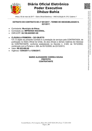 Ilhéus, 05 de maio de 2017 – Diário Oficial Eletrônico – ANO II| Edição N. 016, Caderno 1
Avenida Brasil, n. 90, Conquista, Ilhéus-BA |CEP 45650-290 |Fone: 73 3234-3500
Página | 10
Diário Oficial Eletrônico
Poder Executivo
Ilhéus-Bahia
EXTRATO DO CONTRATO DE nº 081/2017 - TERMO DE INEXIGIBILIDADE N.
021/2017.
 Contratante: Município de Ilhéus.
 Contratado (a): IMPRENSA NACIONAL.
 CNPJ/CPF: 04.196.645/0001-00
 CLÁUSULA PRIMEIRA – DO OBJETO
1.1: O objeto do presente Contrato é a prestação de serviços pela CONTRATADA, de
publicação no Diário Oficial da União, de atos oficiais e demais matérias de interesse
do CONTRATANTE, conforme estabelecido no Decreto n. 4.520, de 16/12/2002,
combinado com a Portaria n. 268, de 05/10/2009, de 23/12/2013.
 Valor: R$ 622.680,00
 Vigência: 13/04/2017 a 13/08/2017.
MARIO ALEXANDRE CORREA SOUSA
PREFEITO
CONTRATANTE
DocumentoAssinadoDigitalmentepor:MARIOALEXANDRECORREADESOUSA
Acesseem:http://e.tcm.ba.gov.br/epp/validaDoc.seamCódigododocumento:98dc0ccf-df8a-41eb-b739-4f913f5bcd6c
 