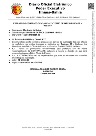 Ilhéus, 05 de maio de 2017 – Diário Oficial Eletrônico – ANO II| Edição N. 016, Caderno 1
Avenida Brasil, n. 90, Conquista, Ilhéus-BA |CEP 45650-290 |Fone: 73 3234-3500
Página | 12
Diário Oficial Eletrônico
Poder Executivo
Ilhéus-Bahia
EXTRATO DO CONTRATO DE nº 083/2017 - TERMO DE INEXIGIBILIDADE N.
023/2017.
 Contratante: Município de Ilhéus.
 Contratado (a): EMPRESA GRÁFICA DA BAHIA - EGBA.
 CNPJ/CPF: 15.257.819/0001-06
 CLÁUSULA PRIMEIRA – DO OBJETO
 Constitui objeto deste contrato a prestação de serviço de publicação dos atos oficiais
da prefeitura nas mídias impressa e eletrônica do Caderno 06 - Caderno dos
Municípios – do Diário Oficial do Estado no Portal da Empresa Gráfica da Bahia.
 1.1. Todas as publicações encaminhadas pela prefeitura são de inteira
responsabilidade da CONTRATANTE, cabendo a mesma a decisão do que será
encaminhada para o Diário Oficial do Estado.
 1.2. A CONTRATADA não se responsabiliza por erros ou omissões nas matérias
enviadas para publicação.
 Valor: R$ 31.500,00
 Vigência: 02/05/2017 a 02/05/2018.
MARIO ALEXANDRE CORREA SOUSA
PREFEITO
CONTRATANTE
DocumentoAssinadoDigitalmentepor:MARIOALEXANDRECORREADESOUSA
Acesseem:http://e.tcm.ba.gov.br/epp/validaDoc.seamCódigododocumento:98dc0ccf-df8a-41eb-b739-4f913f5bcd6c
 