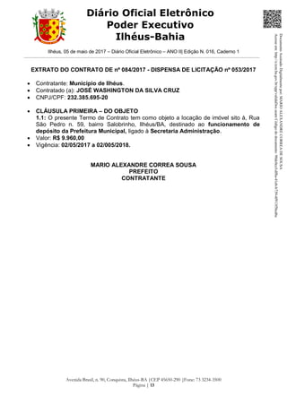 Ilhéus, 05 de maio de 2017 – Diário Oficial Eletrônico – ANO II| Edição N. 016, Caderno 1
Avenida Brasil, n. 90, Conquista, Ilhéus-BA |CEP 45650-290 |Fone: 73 3234-3500
Página | 13
Diário Oficial Eletrônico
Poder Executivo
Ilhéus-Bahia
EXTRATO DO CONTRATO DE nº 084/2017 - DISPENSA DE LICITAÇÃO nº 053/2017
 Contratante: Município de Ilhéus.
 Contratado (a): JOSÉ WASHINGTON DA SILVA CRUZ
 CNPJ/CPF: 232.385.695-20
 CLÁUSULA PRIMEIRA – DO OBJETO
1.1: O presente Termo de Contrato tem como objeto a locação de imóvel sito à, Rua
São Pedro n. 59, bairro Salobrinho, Ilhéus/BA, destinado ao funcionamento de
depósito da Prefeitura Municipal, ligado à Secretaria Administração.
 Valor: R$ 9.960,00
 Vigência: 02/05/2017 a 02/005/2018.
MARIO ALEXANDRE CORREA SOUSA
PREFEITO
CONTRATANTE
DocumentoAssinadoDigitalmentepor:MARIOALEXANDRECORREADESOUSA
Acesseem:http://e.tcm.ba.gov.br/epp/validaDoc.seamCódigododocumento:98dc0ccf-df8a-41eb-b739-4f913f5bcd6c
 