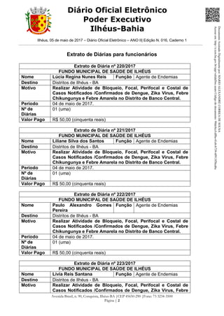 Ilhéus, 05 de maio de 2017 – Diário Oficial Eletrônico – ANO II| Edição N. 016, Caderno 1
Avenida Brasil, n. 90, Conquista, Ilhéus-BA |CEP 45650-290 |Fone: 73 3234-3500
Página | 2
Diário Oficial Eletrônico
Poder Executivo
Ilhéus-Bahia
Extrato de Diárias para funcionários
Extrato de Diária nº 220/2017
FUNDO MUNICIPAL DE SAÚDE DE ILHÉUS
Nome Lúcia Regina Nunes Reis Função Agente de Endemias
Destino Distritos de Ilhéus - BA
Motivo Realizar Atividade de Bloqueio, Focal, Perifocal e Costal de
Casos Notificados /Confirmados de Dengue, Zika Vírus, Febre
Chikungunya e Febre Amarela no Distrito de Banco Central.
Período 04 de maio de 2017.
Nº de
Diárias
01 (uma)
Valor Pago R$ 50,00 (cinquenta reais)
Extrato de Diária nº 221/2017
FUNDO MUNICIPAL DE SAÚDE DE ILHÉUS
Nome Liliane Silva dos Santos Função Agente de Endemias
Destino Distritos de Ilhéus - BA
Motivo Realizar Atividade de Bloqueio, Focal, Perifocal e Costal de
Casos Notificados /Confirmados de Dengue, Zika Vírus, Febre
Chikungunya e Febre Amarela no Distrito de Banco Central.
Período 04 de maio de 2017.
Nº de
Diárias
01 (uma)
Valor Pago R$ 50,00 (cinquenta reais)
Extrato de Diária nº 222/2017
FUNDO MUNICIPAL DE SAÚDE DE ILHÉUS
Nome Paulo Alexandro Gomes
Pereira
Função Agente de Endemias
Destino Distritos de Ilhéus - BA
Motivo Realizar Atividade de Bloqueio, Focal, Perifocal e Costal de
Casos Notificados /Confirmados de Dengue, Zika Vírus, Febre
Chikungunya e Febre Amarela no Distrito de Banco Central.
Período 04 de maio de 2017.
Nº de
Diárias
01 (uma)
Valor Pago R$ 50,00 (cinquenta reais)
Extrato de Diária nº 223/2017
FUNDO MUNICIPAL DE SAÚDE DE ILHÉUS
Nome Livia Reis Santana Função Agente de Endemias
Destino Distritos de Ilhéus - BA
Motivo Realizar Atividade de Bloqueio, Focal, Perifocal e Costal de
Casos Notificados /Confirmados de Dengue, Zika Vírus, Febre
DocumentoAssinadoDigitalmentepor:MARIOALEXANDRECORREADESOUSA
Acesseem:http://e.tcm.ba.gov.br/epp/validaDoc.seamCódigododocumento:98dc0ccf-df8a-41eb-b739-4f913f5bcd6c
 