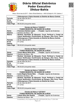 Ilhéus, 05 de maio de 2017 – Diário Oficial Eletrônico – ANO II| Edição N. 016, Caderno 1
Avenida Brasil, n. 90, Conquista, Ilhéus-BA |CEP 45650-290 |Fone: 73 3234-3500
Página | 3
Diário Oficial Eletrônico
Poder Executivo
Ilhéus-Bahia
Chikungunya e Febre Amarela no Distrito de Banco Central.
Período 04 de maio de 2017.
Nº de
Diárias
01 (uma)
Valor Pago R$ 50,00 (cinquenta reais)
Extrato de Diária nº 224/2017
FUNDO MUNICIPAL DE SAÚDE DE ILHÉUS
Nome Francisco Santos Lopes Função Agente de Endemias
Destino Distritos de Ilhéus - BA
Motivo Realizar Atividade de Bloqueio, Focal, Perifocal e Costal de
Casos Notificados /Confirmados de Dengue, Zika Vírus, Febre
Chikungunya e Febre Amarela no Distrito de Banco Central.
Período 04 de maio de 2017.
Nº de
Diárias
01 (uma)
Valor Pago R$ 50,00 (cinquenta reais)
Extrato de Diária nº 225/2017
FUNDO MUNICIPAL DE SAÚDE DE ILHÉUS
Nome Cicero Mauro Brito Silva Função Agente de Endemias
Destino Distritos de Ilhéus - BA
Motivo Realizar Atividade de Bloqueio, Focal, Perifocal e Costal de
Casos Notificados /Confirmados de Dengue, Zika Vírus, Febre
Chikungunya e Febre Amarela no Distrito de Banco Central.
Período 04 de maio de 2017.
Nº de
Diárias
01 (uma)
Valor Pago R$ 50,00 (cinquenta reais)
Extrato de Diária nº 226/2017
FUNDO MUNICIPAL DE SAÚDE DE ILHÉUS
Nome Lúcia Regina Nunes Reis Função Agente de Endemias
Destino Distritos de Ilhéus - BA
Motivo Realizar Atividade de Bloqueio, Focal, Perifocal e Costal de
Casos Notificados /Confirmados de Dengue, Zika Vírus, Febre
Chikungunya e Febre Amarela no Distrito de Couto.
Período 05 de maio de 2017.
Nº de
Diárias
01 (uma)
Valor Pago R$ 50,00 (cinquenta reais)
Extrato de Diária nº 227/2017
FUNDO MUNICIPAL DE SAÚDE DE ILHÉUS
Nome Liliane Silva dos Santos Função Agente de Endemias
Destino Distritos de Ilhéus - BA
DocumentoAssinadoDigitalmentepor:MARIOALEXANDRECORREADESOUSA
Acesseem:http://e.tcm.ba.gov.br/epp/validaDoc.seamCódigododocumento:98dc0ccf-df8a-41eb-b739-4f913f5bcd6c
 