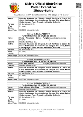 Ilhéus, 05 de maio de 2017 – Diário Oficial Eletrônico – ANO II| Edição N. 016, Caderno 1
Avenida Brasil, n. 90, Conquista, Ilhéus-BA |CEP 45650-290 |Fone: 73 3234-3500
Página | 4
Diário Oficial Eletrônico
Poder Executivo
Ilhéus-Bahia
Motivo Realizar Atividade de Bloqueio, Focal, Perifocal e Costal de
Casos Notificados /Confirmados de Dengue, Zika Vírus, Febre
Chikungunya e Febre Amarela no Distrito de Couto.
Período 05 de maio de 2017.
Nº de
Diárias
01 (uma)
Valor Pago R$ 50,00 (cinquenta reais)
Extrato de Diária nº 228/2017
FUNDO MUNICIPAL DE SAÚDE DE ILHÉUS
Nome Paulo Alexandro Gomes
Pereira
Função Agente de Endemias
Destino Distritos de Ilhéus - BA
Motivo Realizar Atividade de Bloqueio, Focal, Perifocal e Costal de
Casos Notificados /Confirmados de Dengue, Zika Vírus, Febre
Chikungunya e Febre Amarela no Distrito de Couto.
Período 05 de maio de 2017.
Nº de
Diárias
01 (uma)
Valor Pago R$ 50,00 (cinquenta reais)
Extrato de Diária nº 229/2017
FUNDO MUNICIPAL DE SAÚDE DE ILHÉUS
Nome Livia Reis Santana Função Agente de Endemias
Destino Distritos de Ilhéus - BA
Motivo Realizar Atividade de Bloqueio, Focal, Perifocal e Costal de
Casos Notificados /Confirmados de Dengue, Zika Vírus, Febre
Chikungunya e Febre Amarela no Distrito de Couto.
Período 05 de maio de 2017.
Nº de
Diárias
01 (uma)
Valor Pago R$ 50,00 (cinquenta reais)
Extrato de Diária nº 230/2017
FUNDO MUNICIPAL DE SAÚDE DE ILHÉUS
Nome Cícero Mauro Brito Silva Função Agente de Endemias
Destino Distritos de Ilhéus - BA
Motivo Realizar Atividade de Bloqueio, Focal, Perifocal e Costal de
Casos Notificados /Confirmados de Dengue, Zika Vírus, Febre
Chikungunya e Febre Amarela no Distrito de Couto.
Período 05 de maio de 2017.
Nº de
Diárias
01 (uma)
Valor Pago R$ 50,00 (cinquenta reais)
DocumentoAssinadoDigitalmentepor:MARIOALEXANDRECORREADESOUSA
Acesseem:http://e.tcm.ba.gov.br/epp/validaDoc.seamCódigododocumento:98dc0ccf-df8a-41eb-b739-4f913f5bcd6c
 