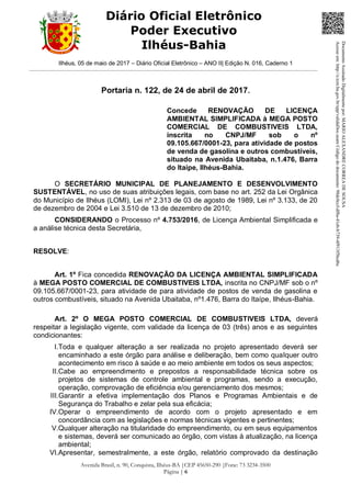 Ilhéus, 05 de maio de 2017 – Diário Oficial Eletrônico – ANO II| Edição N. 016, Caderno 1
Avenida Brasil, n. 90, Conquista, Ilhéus-BA |CEP 45650-290 |Fone: 73 3234-3500
Página | 6
Diário Oficial Eletrônico
Poder Executivo
Ilhéus-Bahia
Portaria n. 122, de 24 de abril de 2017.
Concede RENOVAÇÃO DE LICENÇA
AMBIENTAL SIMPLIFICADA à MEGA POSTO
COMERCIAL DE COMBUSTIVEIS LTDA,
inscrita no CNPJ/MF sob o nº
09.105.667/0001-23, para atividade de postos
de venda de gasolina e outros combustíveis,
situado na Avenida Ubaitaba, n.1.476, Barra
do Itaípe, Ilhéus-Bahia.
O SECRETÁRIO MUNICIPAL DE PLANEJAMENTO E DESENVOLVIMENTO
SUSTENTÁVEL, no uso de suas atribuições legais, com base no art. 252 da Lei Orgânica
do Município de Ilhéus (LOMI), Lei nº 2.313 de 03 de agosto de 1989, Lei nº 3.133, de 20
de dezembro de 2004 e Lei 3.510 de 13 de dezembro de 2010;
CONSIDERANDO o Processo nº 4.753/2016, de Licença Ambiental Simplificada e
a análise técnica desta Secretária,
RESOLVE:
Art. 1º Fica concedida RENOVAÇÃO DA LICENÇA AMBIENTAL SIMPLIFICADA
à MEGA POSTO COMERCIAL DE COMBUSTIVEIS LTDA, inscrita no CNPJ/MF sob o nº
09.105.667/0001-23, para atividade de para atividade de postos de venda de gasolina e
outros combustíveis, situado na Avenida Ubaitaba, nº1.476, Barra do Itaípe, Ilhéus-Bahia.
Art. 2º O MEGA POSTO COMERCIAL DE COMBUSTIVEIS LTDA, deverá
respeitar a legislação vigente, com validade da licença de 03 (três) anos e as seguintes
condicionantes:
I.Toda e qualquer alteração a ser realizada no projeto apresentado deverá ser
encaminhado a este órgão para análise e deliberação, bem como qualquer outro
acontecimento em risco à saúde e ao meio ambiente em todos os seus aspectos;
II.Cabe ao empreendimento e prepostos a responsabilidade técnica sobre os
projetos de sistemas de controle ambiental e programas, sendo a execução,
operação, comprovação de eficiência e/ou gerenciamento dos mesmos;
III.Garantir a efetiva implementação dos Planos e Programas Ambientais e de
Segurança do Trabalho e zelar pela sua eficácia;
IV.Operar o empreendimento de acordo com o projeto apresentado e em
concordância com as legislações e normas técnicas vigentes e pertinentes;
V.Qualquer alteração na titularidade do empreendimento, ou em seus equipamentos
e sistemas, deverá ser comunicado ao órgão, com vistas à atualização, na licença
ambiental;
VI.Apresentar, semestralmente, a este órgão, relatório comprovado da destinação
DocumentoAssinadoDigitalmentepor:MARIOALEXANDRECORREADESOUSA
Acesseem:http://e.tcm.ba.gov.br/epp/validaDoc.seamCódigododocumento:98dc0ccf-df8a-41eb-b739-4f913f5bcd6c
 