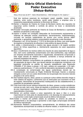 Ilhéus, 05 de maio de 2017 – Diário Oficial Eletrônico – ANO II| Edição N. 016, Caderno 1
Avenida Brasil, n. 90, Conquista, Ilhéus-BA |CEP 45650-290 |Fone: 73 3234-3500
Página | 7
Diário Oficial Eletrônico
Poder Executivo
Ilhéus-Bahia
final dos resíduos passíveis de reciclagem: papel, papelão, isopor, vidros,
plásticos, entre outros recicláveis, sendo estes doados a empresa e/ou a
cooperativa especializada existente no Município de Ilhéus;
VII.Manter o Atestado de Vistoria do Corpo de Bombeiro dentro dos requisitos de
segurança contra incêndio e controle de pânico no local, e devidamente
atualizada;
VIII.Proceder renovação pertinente da Vistoria do Corpo de Bombeiros e apresentar
Relatório anualmente a este órgão;
IX.Operar e manter em condições adequadas de funcionamento equipamentos e
sistemas de detecção contras vazamentos, derramamentos, trasbordamentos,
corrosão em tanques subterrâneos de acordo com norma técnica ABNT
pertinente, e apresentar relatório comprobatório anualmente a esta Secretaria;
X.Respeitar o art. 53 do Decreto nº 113/12 do Município de Ilhéus, que veda ligação
de esgotos ou lançamento de efluentes à rede pública de águas pluviais;
XI.A coleta, o direcionamento e destino das águas pluviais e de esgoto sanitário
devem ter linhas específicas e, distintamente separados da caixa separadora
água/óleo;
XII.Que o recolhimento do resíduo sólido e/ou líquido da caixa separadora de água e
óleo, bem como vasilhames contaminados com óleo lubrificantes, seja realizado
por empresa devidamente licenciada e regularizada, devidamente comprovado a
este órgão através de relatório semestral, constando a licença ambiental da
empresa prestadora de serviço;
XIII.Apresentar Relatório comprobatório da qualidade do efluente tratado do sistema
de separação de água e óleo, que deverá atender as exigências normativas e da
legislação pertinente ao padrão de descarte estabelecido pela Resolução
CONAMA nº 20 (óleos e graxas: ≤ 20 mg/L; sólidos em suspensão: ≤ 20 mg/L;
materiais sedimentáveis: ≤ 1 ml/L) conforme laboratório devidamente certificado;
XIV.A constatação de contaminação das águas subterrâneas deverá ser de
imediatamente comunicada ao Órgão Ambiental Municipal, ficando a empresa
obrigada a arcar com os custos decorrentes da recuperação dos recursos naturais
atingidos e de outros danos;
XV.Sob hipótese alguma, óleos, graxas ou quaisquer outros sólidos deverão chegar à
rede coletora de esgotos. Lembramos que as obstruções que ocorrerem na rede
de esgotos, decorrentes de lançamentos inadequados de seu estabelecimento, o
sujeitarão às penalidades cabíveis;
XVI.Todo local onde houver estoque temporário de óleos, graxas e outras substâncias
nocivas ao solo, bem como, áreas de depósito e compressor deverão ser dotados
de piso impermeável, ventilação adequada e bombonas para coleta por empresa
especializada e licenciada;
XVII.Manter em perfeito estado a caixa separadora de água e óleo e o piso
impermeável em toda pista de abastecimento e de descarga do empreendimento
e apresentar a este órgão comprovação anual da efetiva manutenção;
XVIII.Instalar e manter em perfeito estado as canaletas no entorno da pista de
abastecimento e de descarga e apresentar a este órgão comprovação semestral
da efetiva manutenção;
XIX.Apresentar Relatório comprobatório, semestralmente, de eficiência das caixas
separadoras acompanhado da análise do efluente tratado, e recolhimento do lodo
DocumentoAssinadoDigitalmentepor:MARIOALEXANDRECORREADESOUSA
Acesseem:http://e.tcm.ba.gov.br/epp/validaDoc.seamCódigododocumento:98dc0ccf-df8a-41eb-b739-4f913f5bcd6c
 