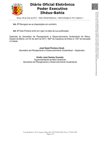Ilhéus, 05 de maio de 2017 – Diário Oficial Eletrônico – ANO II| Edição N. 016, Caderno 1
Avenida Brasil, n. 90, Conquista, Ilhéus-BA |CEP 45650-290 |Fone: 73 3234-3500
Página | 9
Diário Oficial Eletrônico
Poder Executivo
Ilhéus-Bahia
Art. 3º Revogam-se as disposições em contrário.
Art. 4º Esta Portaria entra em vigor na data da sua publicação.
Gabinete do Secretário de Planejamento e Desenvolvimento Sustentável de Ilhéus,
Estado da Bahia, em 24 de abril de 2017, 482º da Capitania de Ilhéus e 135º de elevação
à Cidade.
José Nazal Pacheco Soub
Secretário de Planejamento e Desenvolvimento Sustentável – Seplandes
Emílio José Santos Gusmão
Superintendente de Meio Ambiente
Secretaria de Planejamento e Desenvolvimento Sustentável
DocumentoAssinadoDigitalmentepor:MARIOALEXANDRECORREADESOUSA
Acesseem:http://e.tcm.ba.gov.br/epp/validaDoc.seamCódigododocumento:98dc0ccf-df8a-41eb-b739-4f913f5bcd6c
 